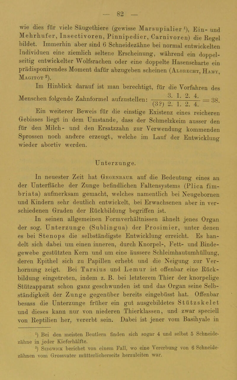 wie dies für viele Säugethiere (gewisse Marsupialier 1), Ein- und Mehrhufer, Insectivoren, Pinnipedier, Carnivoren) die Regel bildet. Immerhin aber sind 6 Schneidezähne bei normal entwickelten Individuen eine ziemlich seltene Erscheinung, während ein doppel- seitig entwickelter Wolfsrachen oder eine doppelte Hasenscharte ein prädisponirendes Moment dafür abzugeben scheinen (Alurecht, Hajiy, Magitot 2). Im Hinblick darauf ist man berechtigt, für die Vorfahren des Menschen folgende Zahnformel aufzustellen: — ^ —3« (3 ?) 2. 1. 2. 4. Ein weiterer Beweis für die einstige Existenz eines reicheren Gebisses liegt in dem Umstande, dass der Schmelzkeim ausser den für den Milch- und den Ersatzzahn zur Verwendung kommenden Sprossen noch andere erzeugt, welche im Lauf der Entwicklung wieder abortiv werden. U nterzunge. In neuester Zeit hat Gegenbaur auf die Bedeutung eines an der Unterfläche der Zunge befindlichen Faltensystems (Plica fim- briata) aufmerksam gemacht, welches namentlich bei Neugebornen und Kindern sehr deutlich entwickelt, bei Erwachsenen aber in ver- schiedenen Graden der Rückbildung begriffen ist. In seinen allgemeinen Formverhältnissen ähnelt jenes Organ der sog. Unterzunge (Sublingua) der Prosimier, unter denen es bei Stenops die selbständigste Entwicklung erreicht. Es han- delt sich dabei um einen inneren, durch Knorpel-, Fett- und Binde- gewebe gestützten Kern und um eine äussere Schleimhautumhüllung, deren Epithel sich zu Papillen erhebt und die Neigung zur Ver- hornung zeigt. Bei Tarsius und Lemur ist offenbar eine Rück- bildung eingetreten, indem z. B. bei letzterem Thier der knorpelige Stützapparat schon ganz geschwunden ist und das Organ seine Selb- ständigkeit der Zunge gegenüber bereits eingebüsst hat. Offenbar besass die Unterzunge früher ein gut ausgebildetes Stützskelet und dieses kann nur von niederen Thierklassen, und zwar speciell von Reptilien her, vererbt sein. Dabei ist jener vom Basihyale in x) Bei den meisten Beutlern finden sich sogar 4 und selbst 5 Schneide- zähne in jeder Kieferhälfte. 2) Sedgwjck berichet von einem Fall, wo eine Vererbung von 6 Schneide- zähnen vom Grossvater mütterlicherseits herzuleiten war.