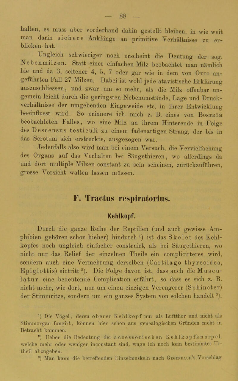 halten, es muss aber vorderhand dahin gestellt bleiben, in wie weit man darin sichere Anklänge an primitive Verhältnisse zu er- blicken hat. Ungleich schwieriger noch erscheint die Deutung der sog. Nebenmilzen. Statt einer einfachen Milz beobachtet man nämlich hie und da 3, seltener 4, 5, 7 oder gar wie in dem von Otto an- geführten Fall 27 Milzen. Dabei ist wohl jede atavistische Erklärung auszuschliessen, und zwar um so mehr, als die Milz offenbar un- gemein leicht durch die geringsten Nebenumstände, Lage und Druck - verhältnisse der umgebenden Eingeweide etc. in ihrer Entwicklung beeinflusst wird. So erinnere ich mich z. B. eines von Bostköm beobachteten halles, wo eine Milz an ihrem Hinterende in Folge des Descensus testiculi zu einem fadenartigen Strang, der bis in das Scrotum sich erstreckte, ausgezogen war. Jedenfalls also wird man bei einem Versuch, die Vervielfachung des Organs auf das Verhalten bei Säugethieren, wo allerdings da und dort multiple Milzen constant zu sein scheinen, zurückzuführen, grosse Vorsicht walten lassen müssen. F. Traetus respiratorius. Kehlkopf. Durch die ganze Reihe der Reptilien (und auch gewisse Am- phibien gehören schon hieher) hindurch x) ist das Skelet des Kehl- kopfes noch ungleich einfacher construirt, als bei Säugethieren, wo nicht nur das Relief der einzelnen Theile ein complicirteres wird, sondern auch eine Vermehrung derselben (Cartilago thyreoidea, Epiglottis) eintritt* 2). Die Folge davon ist, dass auch die Muscu- latur eine bedeutende Complication erfährt, so dass es sich z. B. nicht mehr, wie dort, nur um einen einzigen Verengerer (Sphincter) der Stimmritze, sondern um ein ganzes System von solchen handelt 3). ') Die Vögel, deren oberer Kehlkopf nur als Luftthor und nicht als Stimmorgan fungirt, können hier schon aus genealogischen Gründen nicht in Betracht kommen. 2) Ueber die Bedeutung der accessorischen Kehlkopfknorpel, welche mehr oder weniger inconstant sind, wage ich noch kein bestimmtes Ur- theil abzugeben. 3) Man kann die betreffenden Einzelmuskeln nach Gegenbaur’s Vorschlag