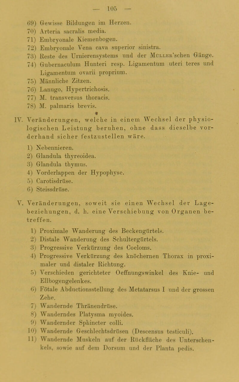 09) Gewisse Bildungen im Herzen. 70) Arteria sacralis media. 71) Embryonale Kiemenbogen. 72) Embryonale Vena cava superior sinistra. 73) Reste des Urnierensystems und der MüLLEit’schen Gänge. 74) Gubernaculum Hunteri resp. Ligamentum uteri teres und Ligamentum ovarii proprium. 75) Männliche Zitzen. 70) Lanugo, Hypertrichosis. 77) M. transversus thoracis. 78) M. palmaris brevis. IV. Veränderungen, welche in einem Wechsel der physio- logischen Leistung beruhen, ohne dass dieselbe vor- derhand sicher festzustellen wäre. 1) Nebennieren. 2) Glandula thyreoidea. 3) Glandula thymus. 4) Vorderlappen der Hypophyse. 5) Carotisdrüse. 6) Steissdrüse. V. Veränderungen, beziehungen, d. treffen. 1) Proximale Wanderung des Beckengürtels. 2) Distale Wanderung des Schultergürtels. 3) Progressive Verkürzung des Coeloms. 4) Progressive Verkürzung des knöchernen Thorax in proxi- maler und distaler Richtung. 5) Verschieden gerichteter Oeffnungswinkel des Knie- und Ellbogengelenkes. bj Fötale Abductionsstellung des Metatarsus I und der grossen Zehe. 7) Wandernde Thränendrüse. 8) Wanderndes Platysma myoides. 0) Wandernder Sphincter colli. 10) Wandernde Geschlechtsdrüsen (Descensus testiculi). 11) Wandernde Muskeln auf der Rückfläche des Unterschen- kels, sowie auf dem Dorsum und der Planta pedis. soweit sie einen Wechsel der Lage- h. eine Verschiebung von Organen be-