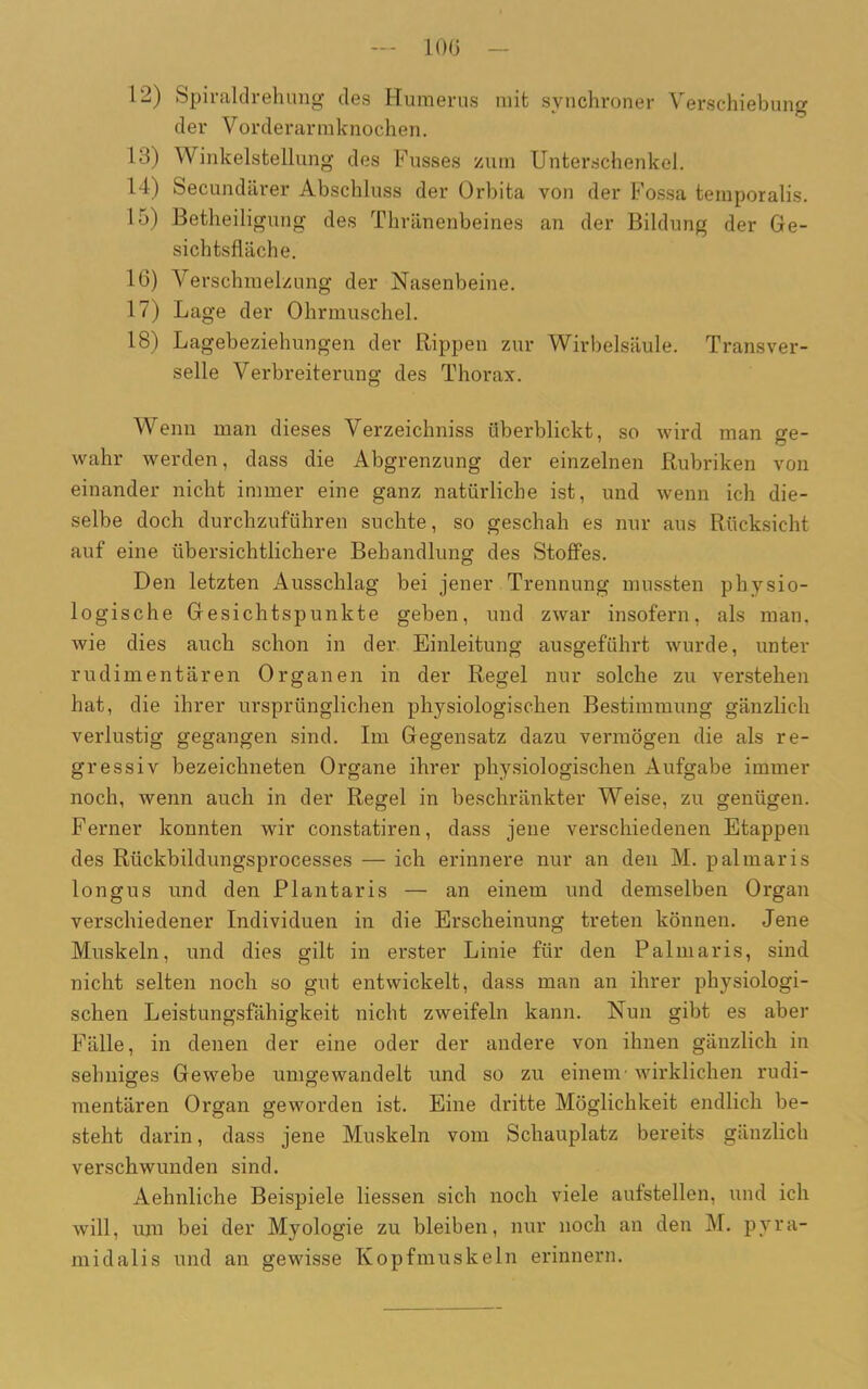 12) Spiraldrehung des Humerus mit synchroner Verschiebung der Vorderarmknochen. 12) Winkelstellung des Fusses zum Unterschenkel. 14) Secundärer Abschluss der Orbita von der Fossa temporalis. 15) Betheiligung des Thränenbeines an der Bildung der Ge- sichtsfläche. 16) Verschmelzung der Nasenbeine. 17) Lage der Ohrmuschel. 18) Lagebeziehungen der Rippen zur Wirbelsäule. Transver- selle Verbreiterung des Thorax. Wenn man dieses Verzeichniss überblickt, so wird man ere- 7 O wahr werden, dass die Abgrenzung der einzelnen Rubriken von einander nicht immer eine ganz natürliche ist, und wenn ich die- selbe doch durchzuführen suchte, so geschah es nur aus Rücksicht auf eine übersichtlichere Behandlung des Stoffes. Den letzten Ausschlag bei jener Trennung mussten physio- logische Gesichtspunkte geben, und zwar insofern, als man, wie dies auch schon in der Einleitung ausgeführt wurde, unter rudimentären Organen in der Regel nur solche zu verstehen hat, die ihrer ursprünglichen physiologischen Bestimmung gänzlich verlustig gegangen sind. Im Gegensatz dazu vermögen die als re- gressiv bezeichneten Organe ihrer physiologischen Aufgabe immer noch, wenn auch in der Regel in beschränkter Weise, zu genügen. Ferner konnten wir constatiren, dass jene verschiedenen Etappen des Rtickbildungsprocesses — ich erinnere nur an den M. palmaris longus und den Plantaris — an einem und demselben Organ verschiedener Individuen in die Erscheinung treten können. Jene Muskeln, und dies gilt in erster Linie für den Palmaris, sind nicht selten noch so gut entwickelt, dass man an ihrer physiologi- schen Leistungsfähigkeit nicht zweifeln kann. Nun gibt es aber Fälle, in denen der eine oder der andere von ihnen gänzlich in sehniges Gewebe umgewandelt und so zu einem- wirklichen rudi- mentären Organ geworden ist. Eine dritte Möglichkeit endlich be- steht darin, dass jene Muskeln vom Schauplatz bereits gänzlich verschwunden sind. Aehnliche Beispiele Hessen sich noch viele aufstellen, und ich will, um bei der Myologie zu bleiben, nur noch an den M. pyra- midalis und an gewisse Kopfmuskeln erinnern.