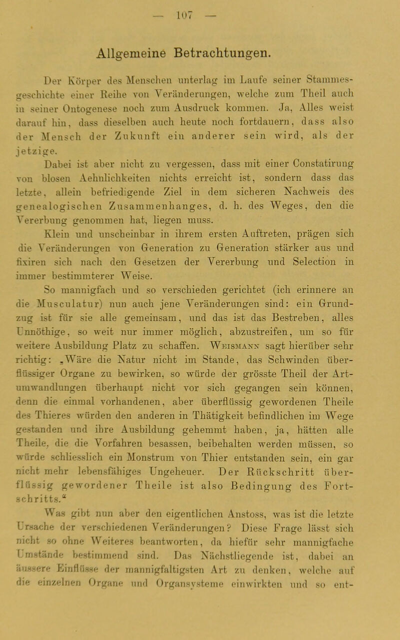 Allgemeine Betrachtungen. Der Körper des Menschen unterlag im Laufe seiner Stammes- geschichte einer Reihe von Veränderungen, welche zum Theil auch in seiner Ontogenese noch zum Ausdruck kommen. Ja, Alles weist darauf hin, dass dieselben auch heute noch fortdauern, dass also der Mensch der Zukunft ein anderer sein wird, als der jetzige. Dabei ist aber nicht zu vergessen, dass mit einer Constatirung von blosen Aehnlichkeiten nichts erreicht ist, sondern dass das letzte, allein befriedigende Ziel in dem sicheren Nachweis des genealogischen Zusammenhanges, d. h. des Weges, den die Vererbung genommen hat, liegen muss. Klein und unscheinbar in ihrem ersten Auftreten, prägen sich die Veränderungen von Generation zu Generation stärker aus und fixiren sich nach den Gesetzen der Vererbung und Selection in immer bestimmterer Weise. So mannigfach und so verschieden gerichtet (ich erinnere an die Musculatur) nun auch jene Veränderungen sind: ein Grund- zug ist für sie alle gemeinsam, und das ist das Bestreben, alles Unnöthige, so weit nur immer möglich, abzustreifen, um so für weitere Ausbildung Platz zu schaffen. Wkismanx sagt hierüber sehr richtig: „Wäre die Natur nicht im Stande, das Schwinden über- flüssiger Organe zu bewirken, so würde der grösste Theil der Art- umwandlungen überhaupt nicht vor sich gegangen sein können, denn die einmal vorhandenen, aber überflüssig gewordenen Theile des Thieres würden den anderen in Thätigkeit befindlichen im Wese gestanden und ihre Ausbildung gehemmt haben, ja, hätten alle Theile, die die Vorfahren besassen, beibehalten werden müssen, so würde schliesslich ein Monstrum von Thier entstanden sein, ein gar nicht mehr lebensfähiges Ungeheuer. Der Rückschritt über- flüssig gewordener Theile ist also Bedingung des Fort- schritts.“ V as gibt nun aber den eigentlichen Anstoss, was ist die letzte Ursache der verschiedenen Veränderungen ? Diese Frage lässt sich nicht so ohne Weiteres beantworten, da hiefiir sehr mannigfache Umstände bestimmend sind. Das Nächstliegende ist, dabei an äussere Einflüsse der mannigfaltigsten Art zu denken, welche auf die einzelnen Organe und Organsysteme einwirkten und so ent-