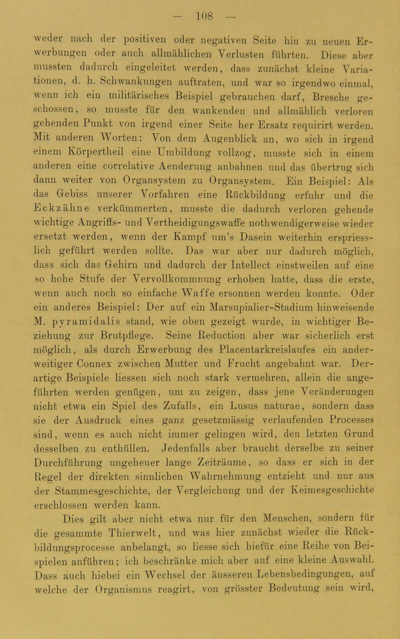 weder nach der positiven oder negativen Seite hin zu neuen Er- werbungen oder auch allmählichen Verlusten führten. Diese aber mussten dadurch eingeleitet werden, dass zunächst kleine Varia- tionen, d. h. Schwankungen auftraten, und war so irgendwo einmal, wenn ich ein militärisches Beispiel gebrauchen darf, Bresche ge- schossen, so musste für den wankenden und allmählich verloren gehenden Punkt von irgend einer Seite her Ersatz requirirt werden. Mit anderen Worten: Von dem Augenblick an, wo sich in irgend einem Körpertheil eine Umbildung vollzog, musste sich in einem anderen eine correlative Aenderung anbahnen und das übertrug sich dann weiter von Organsystem zu Organsystem. Ein Beispiel: Als das Gebiss unserer Vorfahren eine Rückbildung erfuhr und die Eckzähne verkümmerten, musste die dadurch verloren gehende wichtige Angriffs- und Verteidigungswaffe nothwendigerweise wieder ersetzt werden, wenn der Kampf unrs Dasein weiterhin erspriess- lich geführt werden sollte. Das war aber nur dadurch möglich, dass sich das Gehirn und dadurch der Intellect einstweilen auf eine so hohe Stufe der Vervollkommnung erhoben hatte, dass die erste, wenn auch noch so einfache Waffe ersonnen werden konnte. Oder ein anderes Beispiel: Der auf ein Marsupialier-Stadium hinweisende M. pyramidalis stand, wie oben gezeigt wurde, in wichtiger Be- ziehung zur Brutpflege. Seine Reduction aber war sicherlich erst möglich, als durch Erwerbung des Placentarkreislaufes ein ander- weitiger Connex zwischen Mutter und Frucht angebahnt war. Der- artige Beispiele Hessen sich noch stark vermehren, allein die ange- führten werden genügen, um zu zeigen, dass jene Veränderungen nicht etwa ein Spiel des Zufalls, ein Lusus naturae, sondern dass sie der Ausdruck eines ganz gesetzmässig verlaufenden Processes sind, wenn es auch nicht immer gelingen wird, den letzten Grund desselben zu enthüllen. Jedenfalls aber braucht derselbe zu seiner Durchführung ungeheuer lange Zeiträume, so dass er sich in der Regel der direkten sinnlichen Wahrnehmung entzieht und nur aus der Stammesgeschichte, der Vergleichung und der Keimesgeschichte erschlossen werden kann. Dies gilt aber nicht etwa nur für den Menschen, sondern für die gesammte Thierwelt, und was hier zunächst wieder die Rück- bildungsprocesse anbelangt, so Hesse sich hiefür eine Reihe von Bei- spielen anführen; ich beschränke mich aber auf eine kleine Auswahl. Dass auch hiebei ein Wechsel der äusseren Lebensbedingungen, auf welche der Organismus reagirt, von grösster Bedeutung sein wird,