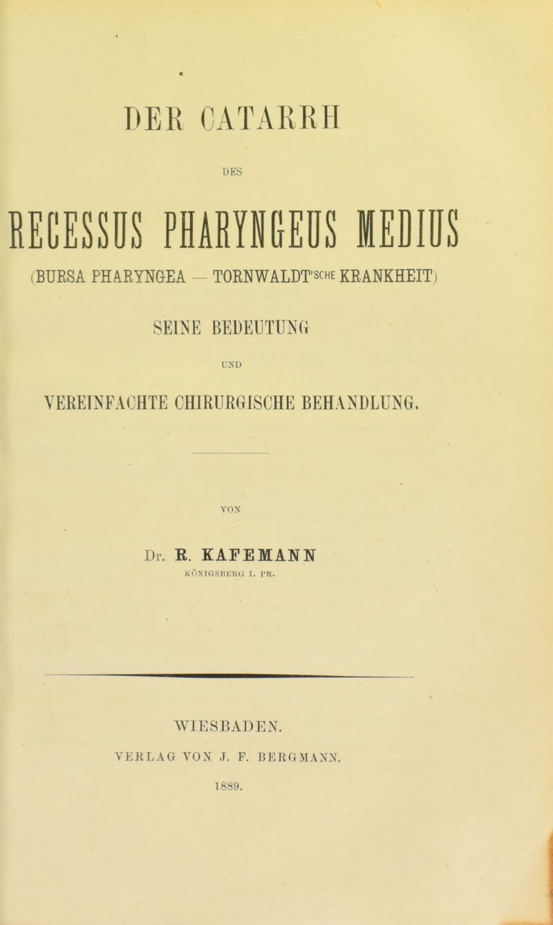 DER CATARRH DES BECESSÜS PHARYNGEDS MEDIÜS (BURSA PHARYNGEA - TORNWALDT'sche KRANKHEIT) SEINE BEDEUTUNG OJTD VEREINFACHTE CHIRURGISCHE BEHANDLUNG. vox Dr. R. KAFEMANN KÖNIGSBERG I. l'R. WIESBADEN. VERLAG VON J. F. BERGMANN. 1889.