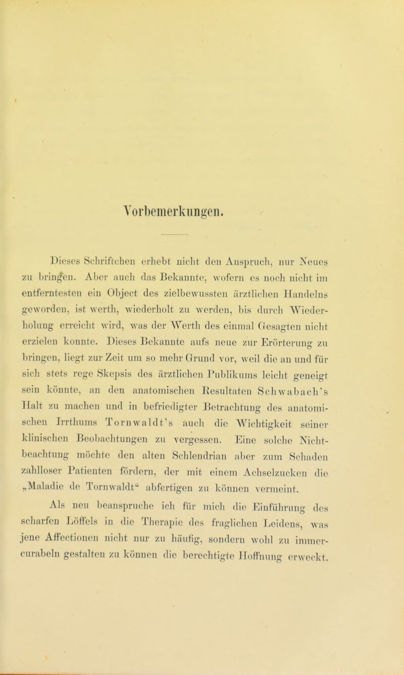 Vorbemerkungen. Dieses Sehriftchen erhebt nicht den Anspruch, nur Neues, zu bringen. Aber auch das Bekannte, wofern es noch nicht im entferntesten ein Object des zielbewussten ärztlichen Handelns geworden, ist werth, wiederholt zu werden, bis durch Wieder- holung erreicht wird, was der Werth des einmal Gesagten nicht erzielen konnte. Dieses Bekannte aufs neue zur Erörterung zu Ill ingen, liegt zur Zeit um so mehr Grund vor, weil die an und für sicli stets rege Skepsis des ärztlichen Publikums leicht geneigt sein könnte, an den anatomischen Resultaten Schwabach's Halt zu machen und in befriedigter Betrachtung des anatomi- schen Irrthums Tornwaldt's auch die Wichtigkeit seiner klinischen Beobachtungen zu vergessen. Eine solche Nicht- beachtung möchte den alten Schlendrian aber zum Schaden zahlloser Patienten fördern, der mit einem Achselzucken die „Maladic de Tornwaldt abfertigen zu können vermeint. Als neu beanspruche ich für mich die Einführung des scharfen Löffels in die Therapie des fraglichen Leidens, was jene Affectionen nicht nur zu häufig, sondern wohl zu immer- curabeln gestalten zu können die berechtigte Hoffnung erweckt.