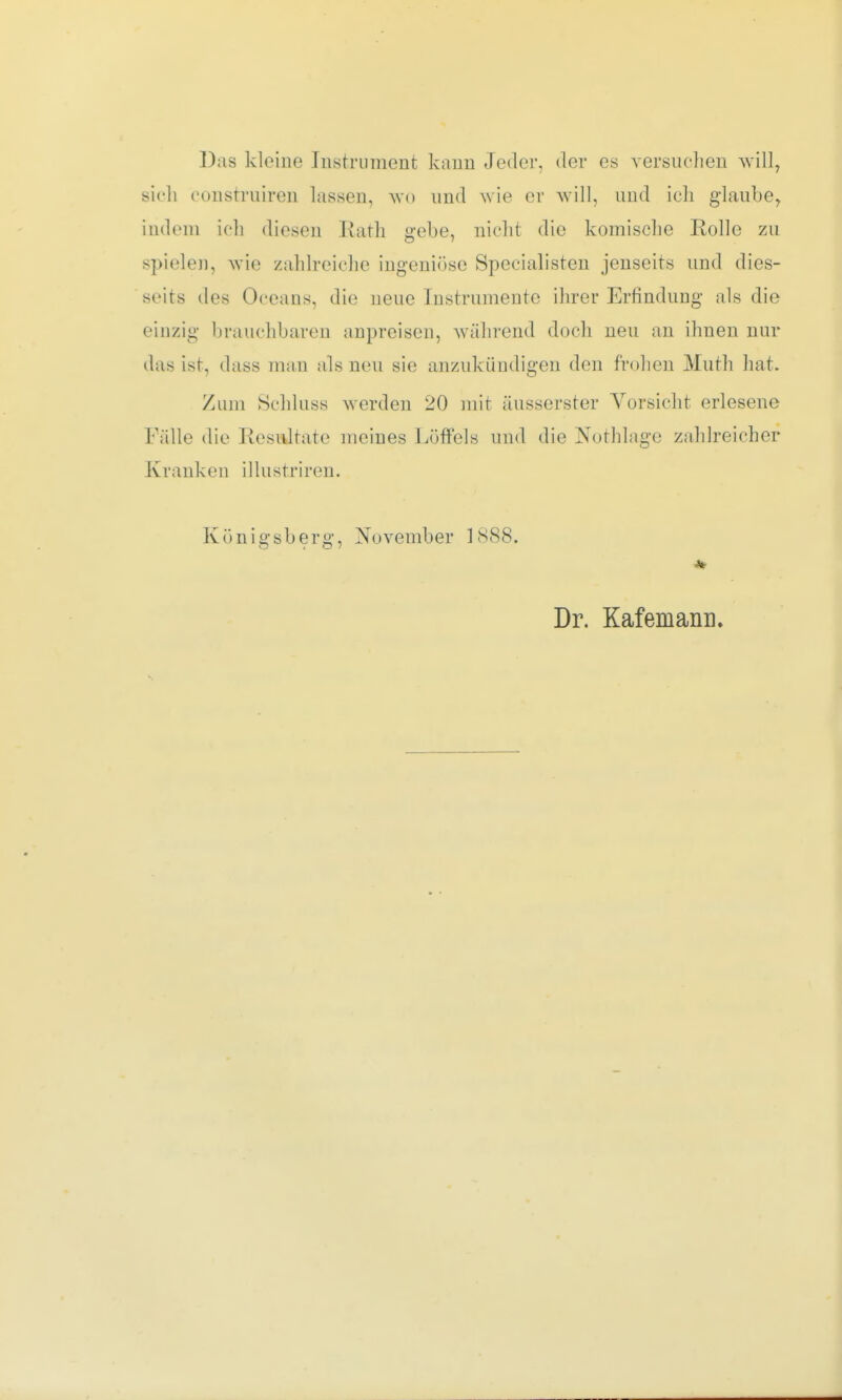Das kleine Instrument kann Jeder, der es versuchen will, sieh consrruiren lassen, wo und wie er will, und ich glaube, indem ich diesen Rath gebe, nicht die komische Rolle zu spielen, wie zahlreiche ingeniöse Specialisten jenseits und dies- seits des Oceaus, die neue Instrumente ihrer Erfindung als die einzig brauchbaren anpreisen, während doch neu an ihnen nur das ist, dass man als neu sie anzukündigen den frohen Muth hat. Zum Schluss werden 20 mit äusserster Vorsicht erlesene Fälle die Resultate meines Löffels und die Nothlage zahlreicher Kranken illustriren. Königsberg, November 1888. Dr. KafemamK