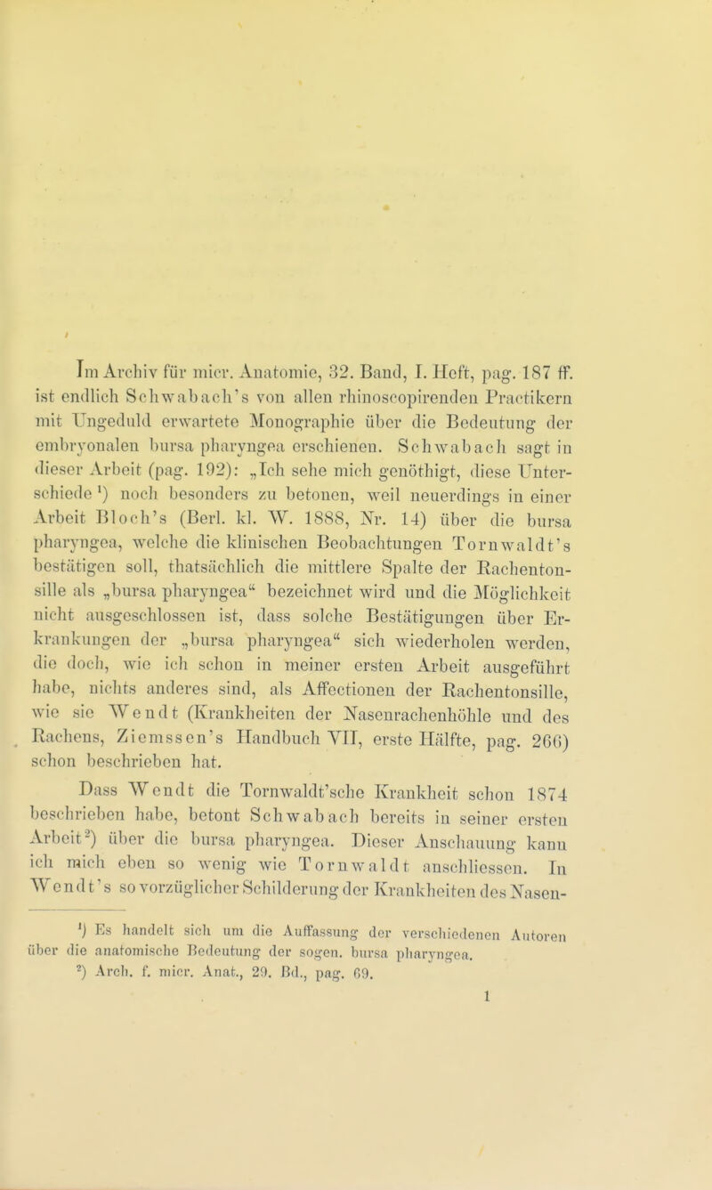 t Im Archiv für mier, Anatomie, 32. Band, I. Heft, pag. 187 ff. ist endlich Schwab ach18 von allen rhinoseopirenden Practikern mit Ungeduld erwartete Monographie über die Bedeutung der embryonalen bursa pharyngea erschienen. Schwabach sagt in dieser Arbeit (pag. 192): „Ich sehe mich genöthigt, diese Unter- schiede1) noch besonders zu betonen, weil neuerdings in einer Arbeit Bloch's (Berl. kl. W. 1888, Nr. 14) über die bursa pharyngea, welche die klinischen Beobachtungen Tornwaldt's bestätigen soll, thatsächlich die mittlere Spalte der Rachenton- sille als „bursa pharyngea bezeichnet wird und die Möglichkeit nicht ausgeschlossen ist, dass solche Bestätigungen über Er- krankungen der „bursa pharyngea sich Aviederholen werden, die doch, wie ich schon in meiner ersten Arbeit ausgeführt habe, nichts anderes sind, als Affectionen der Rachentonsille, wie sie Wendt (Krankheiten der Nasenrachenhöhle und des Rachens, Ziemssen's Handbuch VIT, erste Hälfte, pag. 266) schon beschrieben hat. Dass Wendt die Tornwaldt'sche Krankheit schon 1874 beschrieben habe, betont Schwab ach bereits in seiner ersten Arbeit-) über die bursa pharyngea. Dieser Anschauung kann ich mich eben so wenig wie Tomwal dt anschliessen. In Wendt's so vorzüglicher Schilderung der Krankheiten des Xasen- ') Es handelt sich um die Auffassung der verschiedenen Autoren über die anatomische Bedeutung der sogen, bursa pharyngea. 2) Arch. f. micr. Anat., 20. Bd., pag. 69.