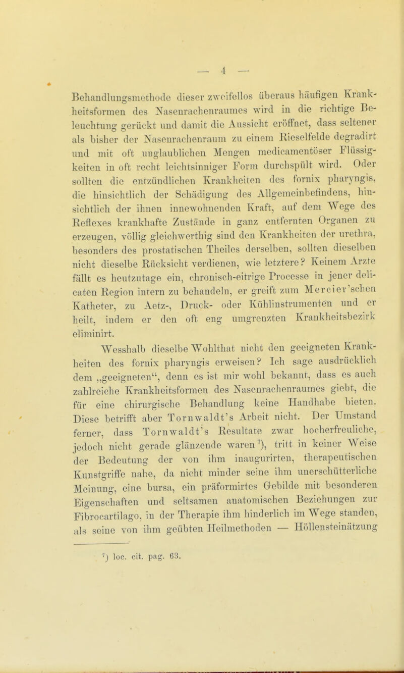 Behandlungsmethode dieser zweifellos überaus häufigen Krank- heitsformen des Nasenrachenraumes wird in die richtige Be- leuchtung gerückt und damit die Aussicht eröffnet, dass seltener als bisher der Nasenrachenraum zu einem Rieselfelde degradirr und mit oft unglaublichen Mengen medicamentöser Flüssig- keiten in oft recht leichtsinniger Form durchspült wird. Oder sollten die entzündlichen Krankheiten des fornix pharyngis, die hinsichtlich der Schädigung des Allgemeinbefindens, hin- sichtlich der ihnen innewohnenden Kraft, auf dem Wege des Reflexes krankhafte Zustände in ganz entfernten Organen zu erzeugen, völlig gleichwertig sind den Krankheiten der Urethra, besonders des prostatischen Theilcs derselben, sollten dieselben nicht dieselbe Rücksicht verdienen, wie letztere? Keinem Arzte fällt es heutzutage ein, chronisch-eitrige Processe in jener deli- caten Region intern zu behandeln, er greift zum Mercier'sehen Katheter, zu Actz-, Druck- oder Kühlinstrumenten und er heilt, indem er den oft eng umgrenzten Krankheitsbezirk eliminirt. Wesshalb dieselbe Wohlthat nicht den geeigneten Krank- heiten des fornix pharyngis erweisen? Ich sage ausdrücklich dem „geeigneten, denn es ist mir wohl bekannt, dass es auch zahlreiche Krankheitsformeu des Nasenrachenraumes giebt, die für eine chirurgische Behandlung keine Handhabe bieten. Diese betrifft aber Tornwaldt's Arbeit nicht. Der Umstand ferner, dass Tornwaldt's Resultate zwar hocherfreuliche, jedoch nicht gerade glänzende waren7), tritt in keiner Weise der Bedeutung der von ihm inaugurirten, therapeutischen Kunstgriffe nahe, da nicht minder seine ihm unerschütterliche Meinung, eine bursa, ein präformirtes Gebilde mit besonderen Eigenschaften und seltsamen anatomischen Beziehungen zur Fibrocartilago, in der Therapie ihm hinderlich im Wege standen, als seine von ihm geübten Heilmethoden — Höllensteinätzung