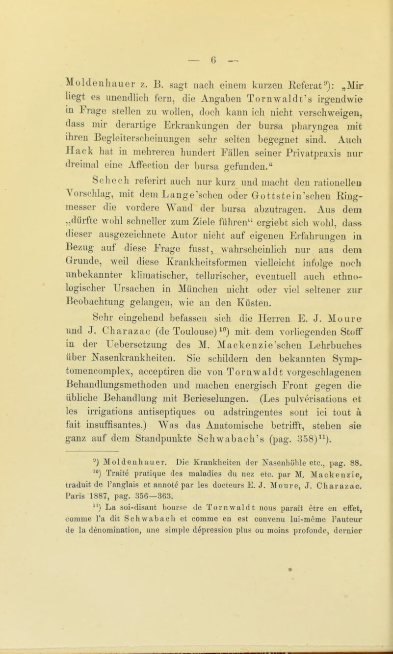 Moldenhauer z. B. sagt nach einem kurzen Referat9): „Mir hegt es unendlich fern, die Angaben Tornwaldt's irgendwie in Frage .stellen zu wollen, doch kann ich nicht verschweigen, dass mir derartige Erkrankungen der bursa pharyngea mit ihren Begleiterscheinungen sehr selten begegnet sind. Auch Hack hat in mehreren hundert Fällen seiner Privatpraxis nur dreimal eine Affection der bursa gefunden. Seh ccli referirt auch nur kurz und macht den rationellen Vorschlag, mit dem Lange'schen oder Gottstein'scheu Ring- messer die vordere Wand der bursa abzutragen. Aus dem „dürfte wohl schneller zum Ziele führen ergiebt sich wohl, dass dieser ausgezeichnete Autor nicht auf eigenen Erfahrungen in Bezug auf diese Frage fusst, wahrscheinlich nur aus dem Urunde, weil diese Krankheitsformen vielleicht infolge noch unbekannter klimatischer, tellurischer, eventuell auch ethno- logischer Ursachen in München nicht oder viel seltener zur Beobachtung gelangen, wie an den Küsten. Sehr eingehend befassen sich die Herren E. J. Moure und J. Charazac (de Toulouse)10) mit dem vorliegenden Stoff in der Uebersetzung des M. Mackenzie'schen Lehrbuches- über Nasenkrankheiten. Sie schildern den bekannten Symp- tomencomplex, aeeeptiren die von Tornwaldt vorgeschlagenen Behandlungsmethoden und machen energisch Front gegen die übliche Behandlung mit Berieselungen. (Les pulverisations et les irrigations antiseptiques ou adstringentes sont ici tout ä fait insuffisantes.) Was das Anatomische betrifft, stehen sie ganz auf dem Standpunkte Schwab ach's (pag. 358)u). ,J) Moldenhauer. Die Krankheiten der Nasenhöhle etc., pag. 88. 10) Traite pratique des maladies du nez etc. par M. Mackenzie, traduit de l'anglais et annote par les docteurs E. J. Moure, J. Charazac. Paris 1887, pag. 356—363. n) La soi-disant bourse de Tornwaldt nous parait etre en effet, eomme l'a dit Schwabach et corarae en est convenu lui-meme l'auteur de la denomination, une simple depression plus ou moins profonde, dernier