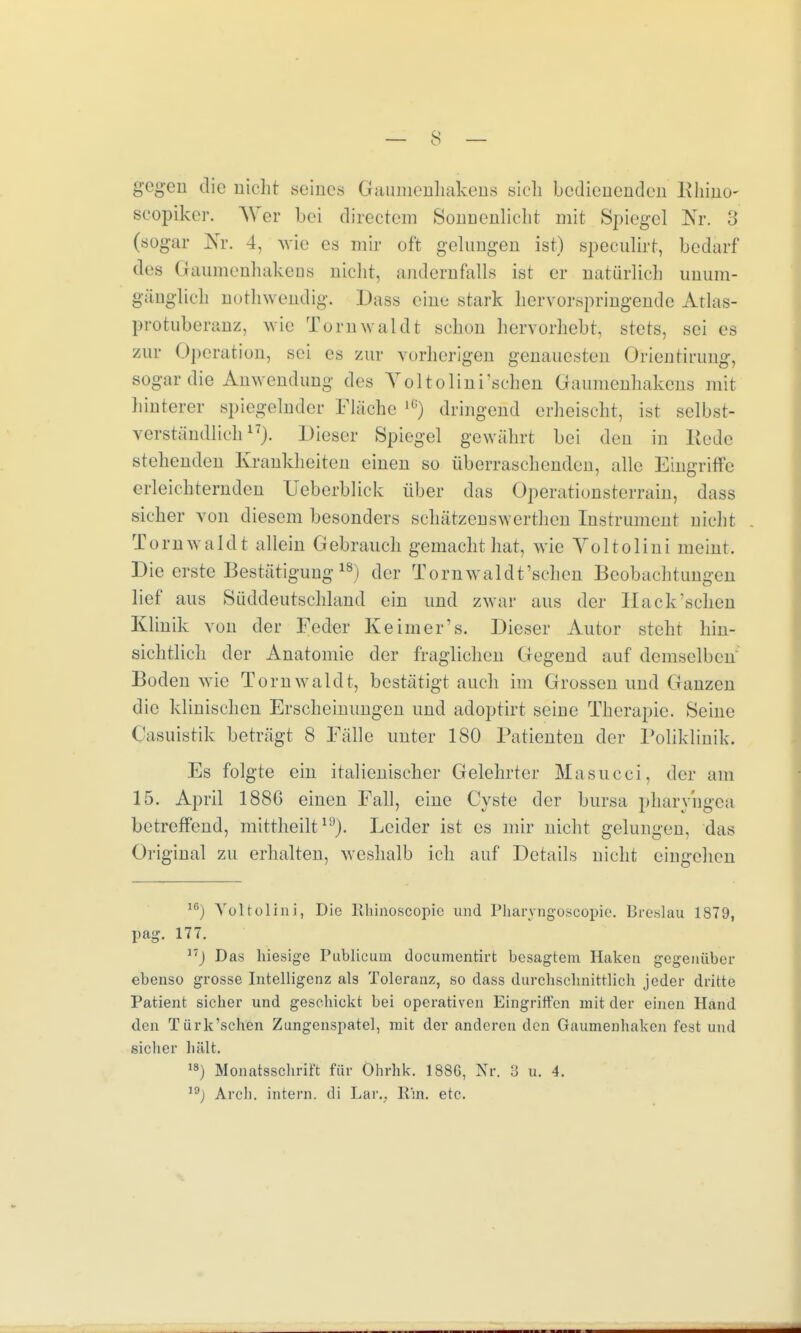 gegen die nicht seines Gaumenhakens sich bedienenden Khino- scopiker. AVer bei directem Sonnenlicht mit Spiegel Nr. 3 (sogar Nr. 4, wie es mir oft gelungen ist) speculirt, bedarf des Gaumenhakens nicht, andernfalls ist er natürlich unum- gänglich nothwendig. Dass eine stark hervorspringende Atlas- protuberanz, wie Tornwaldt schon hervorhebt, stets, sei es zur Operation, sei es zur vorherigen genauesten Orientirung, sogar die Anwendung des Yoltolini'schen Gaumenhakens mit hinterer spiegelnder Fläche l0) dringend erheischt, ist selbst- verständlich17). Dieser Spiegel gewährt bei den in Bede stehenden Krankheiten einen so überraschenden, alle Eingriffe erleichternden Ueberblick über das Operationsterrain, dass sicher von diesem besonders schätzenswerthen Instrument nicht Tornwaldt allein Gebrauch gemacht hat, wie Voltolini meint. Die erste Bestätigung18) der Tornwaldt'scheu Beobachtungen lief aus Süddeutschland ein und zwar aus der Hack'schen Klinik von der Feder Keimer's. Dieser Autor steht hin- sichtlich der Anatomie der fraglichen Gegend auf demselben Boden wie Tornwaldt, bestätigtauch im Grossen und Ganzen die klinischen Erscheinungen und adoptirt seine Therapie. Seine Casuistik beträgt 8 Fälle unter 180 Patienten der Poliklinik. Es folgte ein italienischer Gelehrter Masucci, der am 15. April 1886 einen Fall, eine Cyste der bursa pharyngea betreffend, mittheilt19). Leider ist es mir nicht gelungen, das Original zu erhalten, weshalb ich auf Details nicht eingehen 16) Aroltolini, Die Rhinoscopic und Pharyngoscopie. Breslau IST9, pag. 177. ,T) Das hiesige Publicum documentirt besagtem Haken gegenüber ebenso grosse Intelligenz als Toleranz, so dass durchschnittlich jeder dritte Patient sicher und geschickt bei operativen Eingriffen mit der einen Hand den Türk'schen Zungenspatel, mit der anderen den Gaumenhaken fest und sicher hält. 18) Monatsschrift für Ohrhk. 188G, Nr. 3 u. 4. 19j Arcli. intern, di Lar.; Ein. etc.