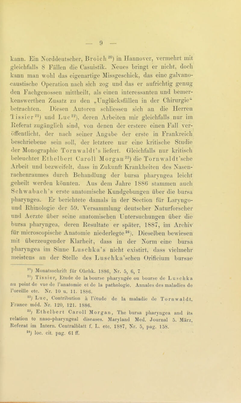 kann. Ein Norddeutscher, Broich20) in Hannover, vermehrt mit gleichfalls S Fällen die Oasuistik. Neues bringt er nicht, doch kann mau wohl das eigenartige Missgeschick, das eiue galvano- eaustische Operation nach sich zog und das er aufrichtig genug den Fachgenossen mittheilt, als eiueu interessanten und bemer- kenswerthen Zusatz zu den „Unglücksfällen iu der Chirurgie betrachten. Diesen Auroren schliessen sich au die Herren Tissier21) und Luc22), deren Arbeiten mir gleichfalls nur im Referat zugänglich sind, von denen der erstere einen Fall ver- öffentlicht, der nach seiner Angabe der erste in Frankreich beschriebene sein soll, der letztere nur eine kritische Studie der Monographie Tornwaldt's liefert. Gleichfalls nur kritisch beleuchtet Ethelbert Caroll Morgan23) die Tomwaldt'sche Arbeit und bezweifelt, dass in Zukuuft Krankheiten des Nasen- rachenraumes durch Behandlung der bursa pharyngea leicht geheilt werden könnten. Aus dem Jahre 18SG stammen auch Schwabach's erste anatomische Kundgebungen über die bursa pharyngea. Er berichtete damals in der Section für Laryugo- und JJhinologie der B9. Versammlung deutscher Naturforscher und Aerzte über seine anatomischen Untersuchungen über die bursa pharyngea, deren Resultate er später, 1887, im Archiv für microscopische Anatomie niederlegte24). Dieselben bewiesen mit überzeugender Klarheit, dass in der Norm eine bursa pharyngea im Sinne Luschka's nicht existirt, dass vielmehr meistens an der »Stelle des Luschka'schen Orificium bursae *°J Monatsschrift für Ohrhk. 1S8C, Nr. 5, G, 7 '-'') Tissier, Etüde de labour.se pbaryngeo ou bour.se de Luschka au point de vue de l'anatomie et de la pathologie. Annales des maladies de l'oreille etc. Nr. 10 u. 11. 1880. --) Luc, Contribution ä l'etude de la nialadie de T o r n w a 1 d t. France med. Nr. 120; 121. 1886. Ti) Ethelbert Caroll Morgan, The bursa pharyngea and its relation to naso-pharyngeal diseases. Maryland Med. Journal 5. März, Referat im Intern. Centralblatt f. L. etc. 1887, Nr. 5, pag. 158. 24J loc. cit. pag. 61 ff.