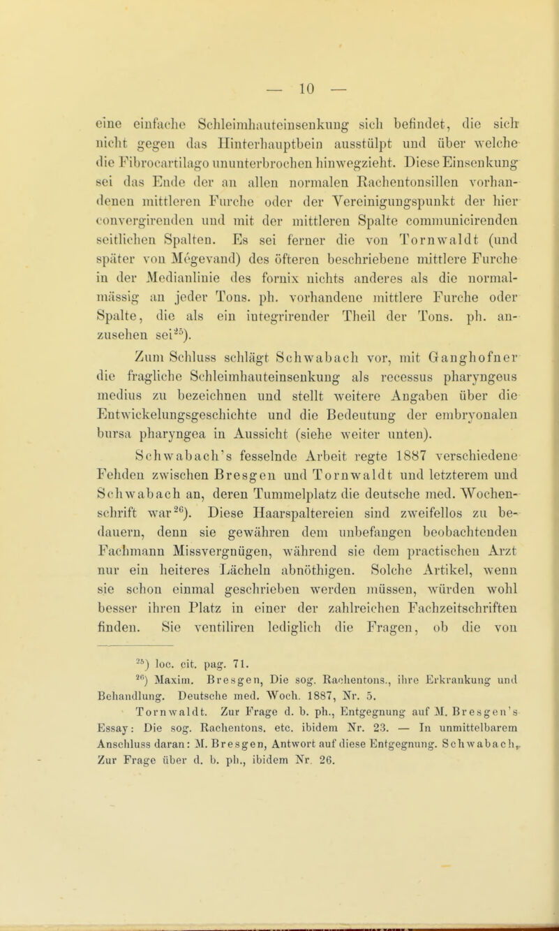 eine einfache Schleimhauteinsenkung sich befindet, die sich nicht gegen das Hinterhauptbein ausstülpt und über welche die Fibrocartilago ununterbrochen hinwegzieht. Diese Einsenkung sei das Ende der an allen normalen Rachentonsillen vorhan- denen mittleren Furche oder der Vereinigungspunkt der hier convergirenden und mit der mittleren Spalte communicirenden seitlichen Spalten. Es sei ferner die von Tornwaldt (und später von Megevand) des öfteren beschriebene mittlere Furche in der Medianlinie des fornix nichts anderes als die normal- massig an jeder Tons. ph. vorhandene mittlere Furche oder Spalte, die als ein iutegrirender Theil der Tons. ph. an- zusehen sei25). Zum Schluss schlägt Schwabach vor, mit Ganghofner die fragliche Schleimhauteinsenkung als recessus pharyngeus medius zu bezeichnen und stellt weitere Angaben über die Entwickelungsgeschichte und die Bedeutung der embryonalen bursa pharyngea in Aussicht (siehe weiter unten). Schwabach's fesselnde Arbeit regte 1887 verschiedene Fehden zwischen Bresgen und Tornwaldt und letzterem und Schwab ach an, deren Tummelplatz die deutsche med. Wochen- schrift war20). Diese Haarspaltereien sind zweifellos zu be- dauern, denn sie gewähren dem unbefangen beobachtenden Fachmann Missvergnügen, während sie dem practischeu Arzt nur ein heiteres Lächeln abnöthigen. Solche Artikel, wenn sie schon einmal geschrieben werden müssen, würden wohl besser ihren Platz in einer der zahlreichen Fachzeitschriften finden. Sie ventiliren lediglich die Fragen, ob die von 25) loc. cit. pag. 71. *a) Maxim. Bresgen, Die sog. Raehentons., ihre Erkrankung und Behandlung. Deutsche med. Woch. 1887, Nr. 5. Tornwaldt. Zur Frage d. b. ph., Entgegnung auf M. Bresgen's Essay: Die sog. Rachentons. etc. ibidem Nr. 23. — In unmittelbarem Anschluss daran: M. Bresgen, Antwort auf diese Entgegnung. Schwab ach,. Zur Frage über d. b. ph., ibidem Nr. 26.