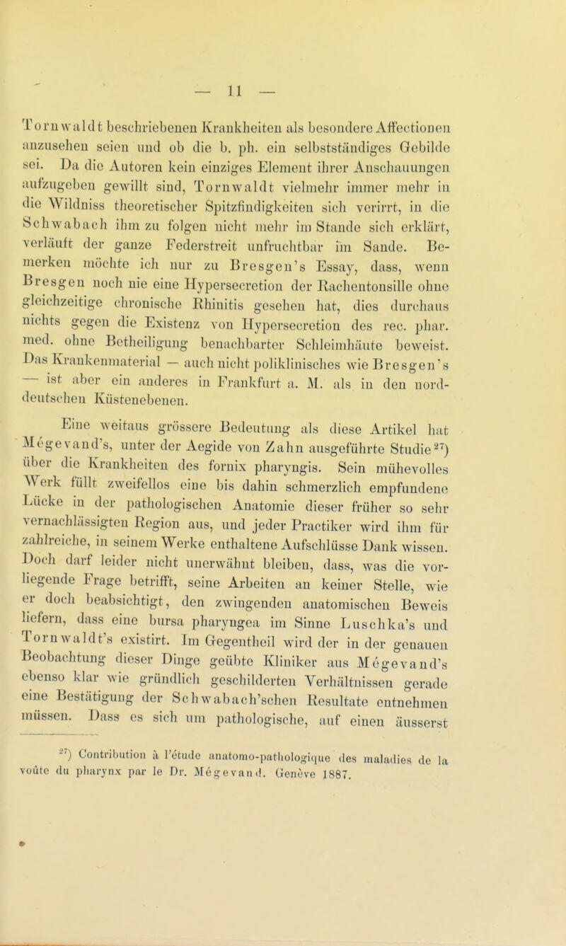 Tornwaldt beschriebenen Krankheiten als besondere Affectionen anzusehen seien und ob die b. ph. ein selbstständiges Gebilde sei. Da die Autoren kein einziges Element ihrer Anschauungen aufzugeben gewillt sind, Tornwaldt vielmehr immer mehr in die Wildniss theoretischer Spitzfindigkeiten sich verirrt, in die Schwabach ihm zu folgen nicht mehr im Stande sich erklärt, verläuft der ganze Federstreit unfruchtbar im Sande. Be- merken möchte ich nur zu Bresgen1s Essay, dass, wenn Bresgen noch nie eine Hypersecretion der Rachentonsille ohne gleichzeitige chronische Rhinitis gesehen hat, dies durchaus nichts gegen die Existenz von Hypersecretion des rec. phar. med. ohne Betheiligung benachbarter Schleimhäute beweist. Das Kraukonmaterial — auch nicht poliklinisches wie Bresgen 's ist aber ein anderes in Frankfurt a. M. als in den nord- deutschen Küstenebenen. Eine weitaus grössere Bedeutung als diese Artikel hat M6gevand's, unter der Aegide von Zahn ausgeführte Studie27) über die Krankheiten des fornix pharyngis. Sein mühevolles Werk füllt zweifellos eiue bis dahin schmerzlich empfundene Lücke in der pathologischen Anatomie dieser früher so sehr vernachlässigten Region aus, und jeder Practiker wird ihm für zahlreiche, in seinem Werke enthaltene Aufschlüsse Dank wissen. Doch darf leider nicht unerwähnt bleiben, dass, was die vor- liegende Frage betrifft, seine Arbeiten an keiner Stelle, wie er doch beabsichtigt, den zwingenden anatomischen Beweis liefern, dass eine bursa pharyngea im Sinne Luschka's und Tornwaldt's existirt. Im Gegentheil wird der in der genauen Beobachtung dieser Dinge geübte Kliniker aus Megevand\s ebenso klar wie gründlich geschilderten Verhältnissen gerade eine Bestätigung der Schwabach'schen Resultate entnehmen müssen. Dass es sich um pathologische, auf einen äusserst ) Contribution ä l'etude anatomu-pathologique des maladies de la votite du pharynx par Je Dr. Megevami. GemVe 1887.