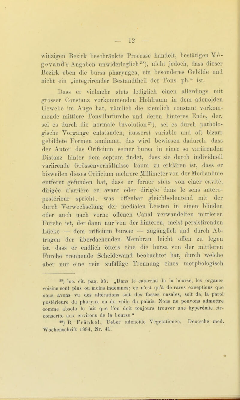 winzigen Bezirk beschränkte Processe handelt, bestätigen Me- gevand's Angaben unwiderleglich28), nicht jedoch, dass dieser Bezirk eben die bnrsa pharyngea, ein besonderes Gebilde und nicht ein „integrirender Bestandteil der Tons, ph. ist. Dass er vielmehr stets lediglich einen allerdings mit grosser Constanz vorkommenden Hohlraum in dem adenoiden Gewebe im Auge hat, nämlich die ziemlich eonstant vorkom- mende mittlere Tonsillarfurehe und deren hinteres Ende, der, sei es durch die normale Involution29), sei es durch patholo- gische Vorgänge entstanden, äusserst variable und oft bizarr gebildete Formen annimmt, das wird bewiesen dadurch, dass der Autor das Orificium seiner bursa in einer so variirenden Distanz hinter dem septum findet, dass sie durch individuell variirende Grössenverhältnisse kaum zu erklären ist, dass er bisweilen dieses Orificium mehrere Millimeter von der Medianlinie entfernt gefunden hat, dass er ferner stets von einer cavite, dirigec cVarriere en avant oder dirigee dans le sens antero- posterieur spricht, was offenbar gleichbedeutend mit der durch Verwechselung der medialen Leisten in einen blinden oder auch nach vorne offenen Canal verwandelten mittleren Furche ist, der dann nur von der hinteren, meist persistirenden Lücke — dem orificium bursae — zugänglich und durch Ab- tragen der überdachenden Membran leicht offen zu legen ist, dass er endlich öfters eine die bursa von der mittleren Furche trennende Scheidewand beobachtet hat, durch welche aber nur eine rein zufällige Trennung eines morphologisch 23) loc. cit. pag. 98: „Dans le catarrbe de la bourse, les organes voisins sont plus ou moins indemnes; ce n'est qu'ä de rares exeeptions que nous avons vu des alterations soit des fosses nasales, soit de, la paroi posterieure du pharynx ou du voile du palais. Nous ne pouvons admettre conime absolu le fait que Ton doit toujours fcrouver une byperernie cir- conscrite aux environs de la loursc. 2Ö) B. Frankel, lieber adenoide Vegetationen. Dcutscbe med. Wocbenscbrift 1884, Nr. 41. •»