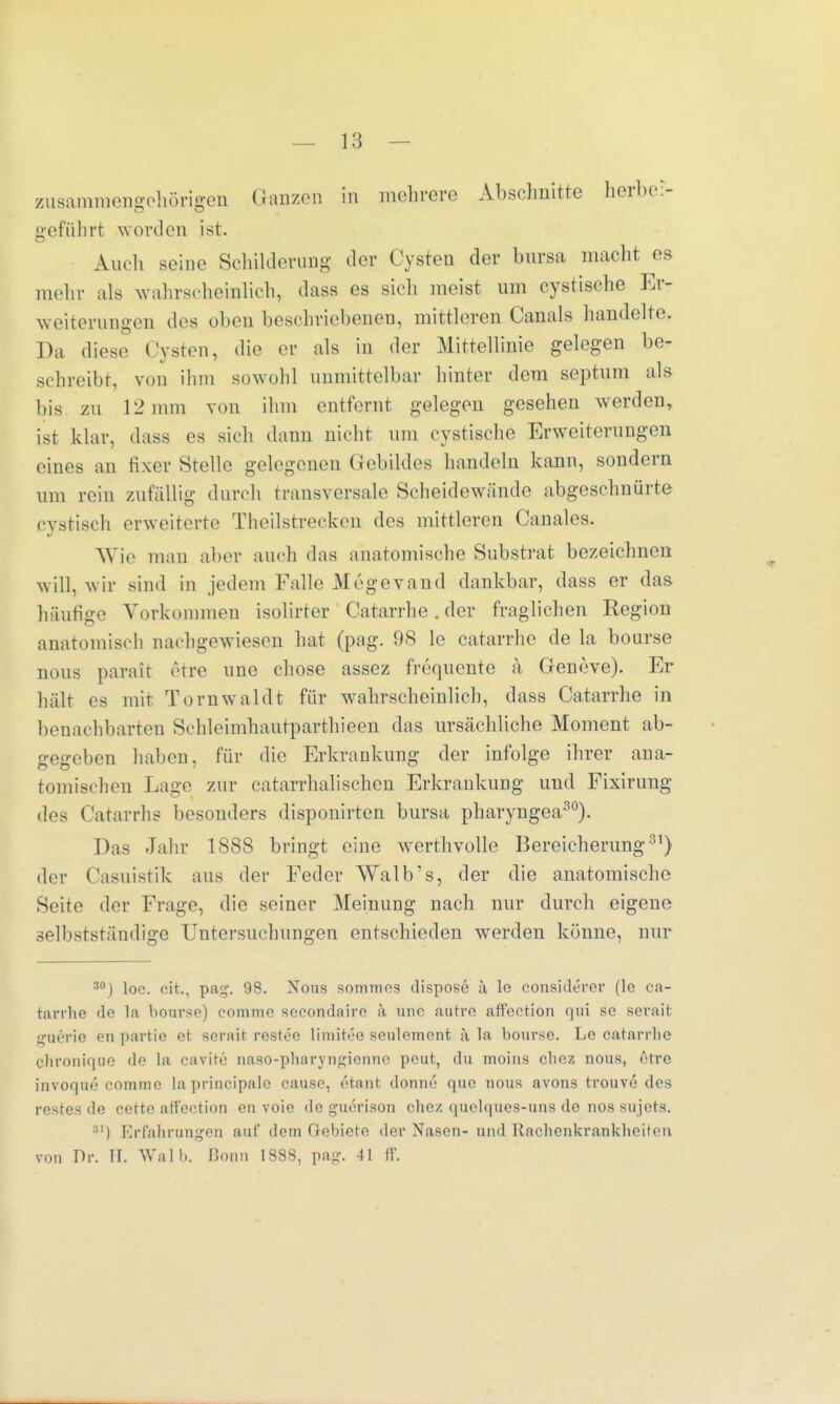 zusammengehörigen Ganzen in mehrere Abschnitte herbei- geführt worden ist. Auch seine Schilderung der Cysten der bursa macht es mehr als wahrscheinlich, dass es sich meist um cystische Er- weiterungen des oben beschriebenen, mittleren Canals handelte. Da diese Cysten, die er als in der Mittellinie gelegen be- schreibt, von ihm sowohl immittelbar hinter dem septum als bis zu 12 mm von ihm entfernt gelegen gesehen werden, ist klar, dass es sieh dann nicht um cystische Erweiterungen eines an fixer Stelle gelegeneu Gebildes handeln kann, sondern um rein zufällig durch transversale Scheidewände abgeschnürte cystisch erweiterte Thcilstrecken des mittleren Canales. Wie mau alter auch das anatomische Substrat bezeichnen will, wir sind in jedem Falle Megevand dankbar, dass er das häufige Vorkommen isolirter Catarrhe. der fraglichen Kegion anatomisch nachgewiesen hat (pag. 98 le catarrhe de la bourse nous parait etre une chose assez frequente ä, Geneve). Er hält es mit Tornwaldt für wahrscheinlich, dass Catarrhe in benachbarten Schleimhautparthieen das ursächliche Moment ab- gegeben haben, für die Erkrankung der infolge ihrer ana- tomischen Lage zur catarrhalischcn Erkrankung und Fixirimg des Catarrhs besonders disponirten bursa pliaryngea30). Das Jahr 1888 bringt eine werthvolle Bereicherung31) der Casuistik aus der Feder Walb's, der die anatomische Seite der Frage, die seiner Meinung nach nur durch eigene selbstständige Untersuchungen entschieden werden könne, nur 30) loc. oit., pag. 98. Nous sommes dispose ä le considerer (le ca- tarrhe de la bourse) eomme secondaire k mic autre affection qui se serait guerie en partie et serait restee limitee seulement ä la bourse. Le catarrhe chronique de la cavite naso-pharyngienne peut, du moius chez nous, etre invoque comme laprincipale cause, etant donne quo nous avons trouve des restes de cette affection en voie de guerison chez quelques-uns de nos sujets. 81) Erfahrungen auf dem Gebiete der Nasen-und Itachenkrankheiten von Dr. H. Wal b. Bonn 1888, pag. 41 IV.