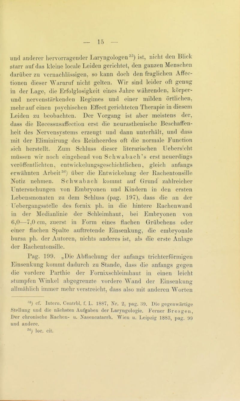 und anderer hervorragender Laryngologen35) ist, nicht den Blick .starr auf das kleine Ideale Leiden gerichtet, den ganzen Menschen darüber zu vernachlässigen, so kann doch den fraglichen Affec- tionen dieser Warnruf nicht gelten. Wir sind leider oft genug in der Lage, die Erfolglosigkeit eines Jahre währenden, körper- und nervenstärkenden Regimes und einer milden örtlichen, mehr auf einen psychischen Effect gerichteten Therapie in diesem Leiden zu beobachten. Der Yorgang ist aber meistens der, dass die Recessusaffeetiun erst die neurasthenische Beschaffen- heit des Nervensystems erzeugt und dann unterhält, und dass mit der Eliminiruug des Reizheerdes oft die normale Function «ich herstellt. Zum Schluss dieser literarischen Uebersieht müssen Mir noch eingehend von Schwabaeh's erst neuerdiDgs veröffentlichten, enhYiekelungsgeschichtlichen, gleich anfangs erwähnten Arbeit36) über die Entwickelung der Rachentonsille Notiz nehmen. Schwab ach kommt auf Grund zahlreicher Untersuchungen von Embryonen und Kindern in den ersten Lebensmonaten zu dem Schluss (pag. 197), dass die an der Vebergangsstclle des fornix ph. in die hintere Rachenwand in der Medianlinie der Schleimhaut, bei Embryonen von 6,0—7,0 cm. zuerst in Form eines flachen Grübchens oder einer flachen Spalte auftretende Einsenkung, die embryonale bursa ph. der Autoren, nichts anderes ist, als die erste Anlage der Rachentonsille. Pag. 199. „Die Abflachung der anfangs trichterförmigen lausenkung kommt dadurch zu Stande, dass die anfangs gegen die vordere Parthie der Fornixschleimhaut in einen leicht stumpfen AVinkel abgegrenzte vordere Wand der Einsenkung allmählich immer mehr verstreicht, dass also mit anderen Worten :5) ef. Intern. Centrbl. f. L. 1887, Nr. 2, pag-. :!9. Die gegenwärtige .Stellung und die nächsten Aufgaben der Laryngologie. Ferner Bresgen, Der chronische Rachen- u. Nascncatarrh. AVien u. Leipzig 1883, pag. 99 und andere. ?6j loc. cit.