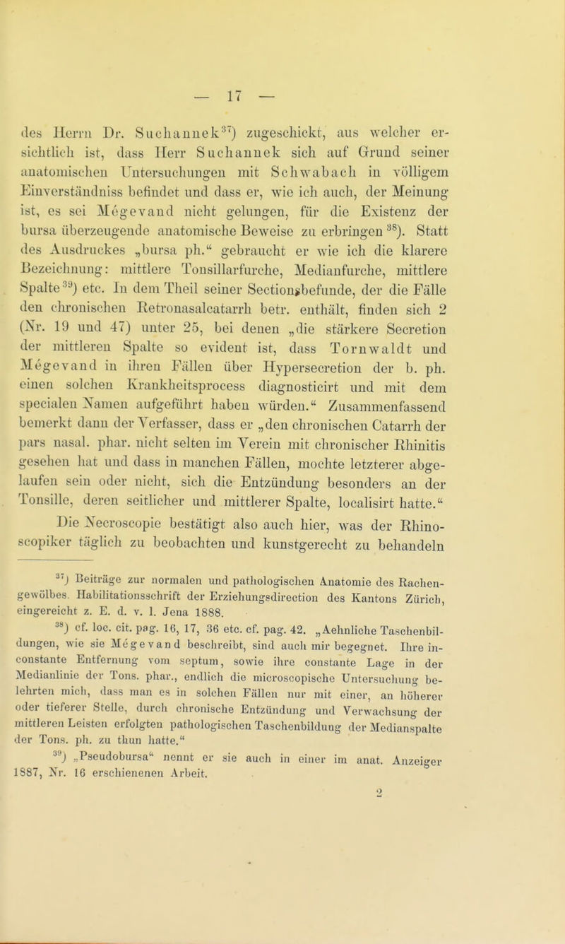 des Herrn Dr. Suchannek37) zugeschickt, aus welcher er- sichtlich ist, dass Herr Suchauuck sich auf Grund seiner anatomischen Untersuchungen mit Schwab ach in völligem Einverständniss befindet und dass er, wie ich auch, der Meinung ist, es sei Megevand nicht gelungen, für die Existenz der bursa überzeugende anatomische Beweise zu erbringen 38). Statt des Ausdruckes „bursa ph.tt gebraucht er wie ich die klarere Bezeichnung: mittlere Tonsillarfurche, Medianfurche, mittlere Spalte3ü) etc. In dem Theil seiner Sectionjbefunde, der die Fälle den chronischen Retronasalcatarrh betr. enthält, finden sich 2 (Nr. 19 und 47) unter 25, bei denen „die stärkere Secretion der mittleren Spalte so evident ist, dass Tornwaldt und Megevand in ihren Fällen über Hypersecretion der b. ph. einen solchen Krankheitsprocess diagnosticirt und mit dem specialen Namen aufgeführt haben würden. Zusammenfassend bemerkt dann der Verfasse]-, dass er „den chronischen Catarrh der pars nasal, phar. nicht selten im Verein mit chronischer Rhinitis gesehen hat und dass in manchen Fällen, mochte letzterer abge- laufen sein oder nicht, sich die Entzündung besonders an der Tonsille, deren seitlicher und mittlerer Spalte, localisirt hatte. Die Necroscopie bestätigt also auch hier, was der Rhino- scopiker täglich zu beobachten und kunstgerecht zu behandeln 37j Beiträge zur normalen und pathologischen Anatomie des Rachen- gewülbes. Habilitationsschrift der Erziehungsdirection des Kantons Zürich, eingereicht z. E. d. v. 1. Jena 1888. 38) of. loc. cit. pag. 16, 17, 36 etc. cf. pag. 42. „Aehnliche Taschenbil- dungen, wie sie Megevand beschreibt, sind auch mir begegnet. Ihre in- constante Entfernung vom septum, sowie ihre constante Lage in der Medianlinie der Tons, phar., endlich die microscopische Untersuchung be- lehrten mich, dass man es in solchen Fällen nur mit einer, an höherer oder tieferer Stelle, durch chronische Entzündung und Verwachsung der mittleren Leisten erfolgten pathologischen Taschenbildung der Medianspalte der Tons. ph. zu thun hatte. M) „Pseudobursa nennt er sie auch in einer im anat. Anzeiger 1887, Nr. 16 erschienenen Arbeit.