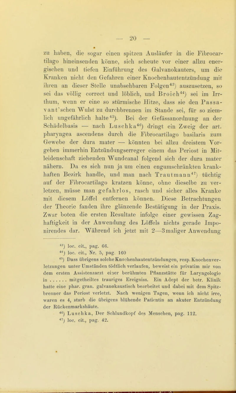 zu haben, die sogar einen spitzen Ausläufer in die Fibrocar- tilago hineinsenden könne, sich scheute vor einer allzu ener- gischen und riefen Einführung des Galvanokauters, um die Kranken nicht den Gefahren einer Knochenhautentzündung mit ihren an dieser Stelle unabsehbaren Folgen43) auszusetzen, so sei das völlig correct und löblich, und Broich44) sei im Irr- thum, wenn er eine so stürmische Hitze, dass sie den Passa- v an V sehen Wulst zu durchbrennen im Stande sei, für so ziem- lich ungefährlich halte45). Bei der Gefässanordnung an der Schädelbasis — nach Luschka40) dringt ein Zweig der art. pharyngea ascendens durch die Fibrocartilago basilaris zum Gewebe der dura mater — könnten bei allzu dreistem Vor- gehen immerhin Entzündungserreger einem das Periost in Mit- leidenschaft ziehenden Wundcanal folgend sich der dura mater nähern. Da es sich nun ja um einen engumschränkteu krank- haften Bezirk handle, und man nach Trautmann47) tüchtig auf der Fibrocartilago kratzen könne, ohne dieselbe zu ver- letzen, müsse man gefahrlos, rasch und sicher alles Kranke mit diesem Löffel entfernen können. Diese Betrachtungen der Theorie fanden ihre glänzende Bestätigung in der Praxis. Zwar boten die ersten Resultate infolge einer gewissen Zag- haftigkeit in der Anwendung des Löffels nichts gerade Impo- nirendes dar. Während ich jetzt mit 2—3 maliger Anwendung ) loe. cit., pag. 66. 44) loc. cit., Nr. 5, pag. 160 45) Dass übrigens solche Knoahenhautentzündungen, resp. Knochenver- letzungen unter Umständen tödtlich verlaufen, beweist ein privatim mir von dem ersten Assistenzarzt einer berühmten Pflanzstätte für Laryngologie in mitgetheiltes trauriges Ereigniss. Ein Adept der betr. Klinik hatte eine phar. gran. galvanokaustisch bearbeitet und dabei mit dem Spitz- brenner das Periost verletzt. Nach wenigen Tagen, wenn ich nicht irre, waren es 4, starb die übrigens blühende Patientin an akuter Entzündung der Rückenmarkshäute. 46) Luschka, Der Schlundkopf des Menschen, pag. 112. 47j loc. cit., pag. 42. -