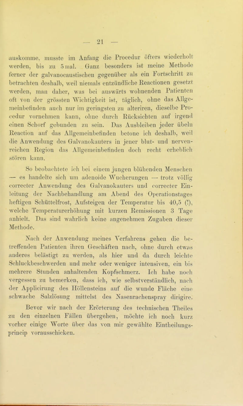 auskomme, musste im Anfang' die Procedur öfters wiederholt werden, bis zu 5 mal. Ganz besonders ist meine Methode ferner der galvauocaustischen gegenüber als ein Fortsehritt zu betrachten deshalb, weil niemals entzündliehe Keaetionen gesetzt werden, man daher, was bei auswärts wohnenden Patienten oft von der grössten Wichtigkeit ist, täglich, ohne das Allge- meinbefinden auch nur im geringsten zu alteriren, dieselbe Pro- cedur vornehmen kann, ohne durch Rücksichten auf irgend einen Schorf gebunden zu sein. Das Ausbleiben jeder Übeln Reaction auf das Allgemeinbefinden betone ich deshalb, weil die Anwendung des Gktlvanokauters in jeuer blut- und nerven- reichen Region das Allgemeinbefinden doch recht erheblich stören kann. So beobachtete ich bei einem jungen blühenden Menschen — es handelte sich um adenoide Wucherungen —• trotz völlig correcter Anwendung des Galvanokauters und correcter Ein- leitung der Nachbehandlung am Abend des Operationstages heftigen Schüttelfrost, Aufsteigen der Temperatur bis 40,5 (!), welche Temperaturerhöhung mit kurzen Remissionen 3 Tage anhielt. Das sind wahrlich keine angenehmen Zugaben dieser Methode. Nach der Anwendung meines Verfahrens gehen die be- treffenden Patienten ihren Geschäften nach, ohne durch etwas anderes belästigt zu werden, als hier und da durch leichte Schluckbeschwerden und mehr oder weniger intensiven, ein bis mehrere Stunden anhaltenden Kopfschmerz. Ich habe noch vergessen zu bemerken, dass ich, wie selbstverständlich, nach der Applicirung des Höllensteins auf die wunde Fläche eine schwache Salzlösung mittelst des Nasenrachenspray dirigire. Bevor wir nach der Erörterung des technischen Theiles zu den einzelnen Fällen übergehen, möchte ich noch kurz vorher einige Worte über das von mir gewählte Eintheilungs- princip vorausschicken.