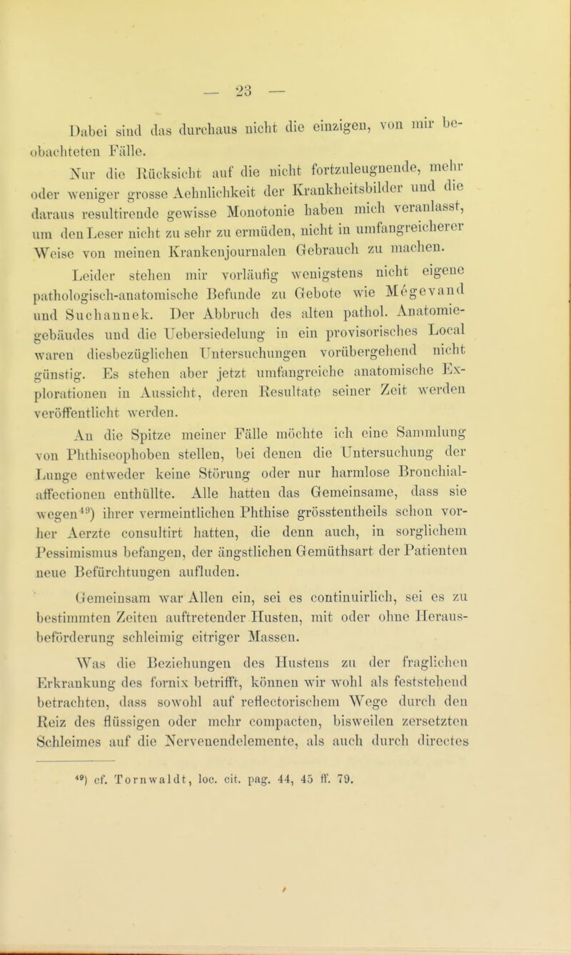 Dabei sind das durchaus nicht die einzigen, von mir be- obachteten Fälle. Nur die Rücksicht auf die nicht fortzuleugnende, mehr oder weniger grosse Ähnlichkeit der Krankheitsbilder und die daraus resultirende gewisse Monotonie haben mich veranlasst, um den Leser nicht zu sehr zu ermüden, nicht in umfangreicherer Weise von meinen Krankenjournalen Gebrauch zu machen. Leider stehen mir vorläufig wenigstens nicht eigene pathologisch-anatomische Befunde zu Gebote wie Megevand und Suchannek. Der Abbruch des alten pathol. Anatomie- gebäudes und die CJehei'siedelung in ein provisorisches Local waren diesbezüglichen Untersuchungen vorübergehend nicht günstig. Es stehen aber jetzt umfangreiche anatomische Ex- plorationen in Aussicht, deren Resultate seiner Zeit werden v eröffentlicht we rden. An die Spitze meiner Fälle möchte ich eine Sammlung von Phthiseophoben stellen, bei denen die Untersuchung der Lunge entweder keine Störung oder nur harmlose Bronchial- atfectionen enthüllte. Alle hatten das Gemeinsame, dass sie wegen111) ihrer vermeintlichen Phthise grösstentheils schon vor- her Aerzte consultirt hatten, die denn auch, in sorglichem Pessimismus befangen, der ängstlichen Gemüthsart der Patienten neue Befürchtungen aufluden. (iemeinsam war Allen ein, sei es continuirlich, sei es zu bestimmten Zeiten auftretender Husten, mit oder ohne Heraus- beförderung schleimig eitriger Massen. Was die Beziehungen des Hustens zu der fraglichen Erkrankung des fornix betrifft, können wir wohl als feststehend betrachten, dass sowohl auf reflectorischem Wege durch den Reiz des flüssigen oder mehr compacten, bisweilen zersetzten Schleimes auf die Nervenendelemente, als auch durch directes 49) cf. Tornwählt, loc. cit. png. 44, 45 ff. 79.