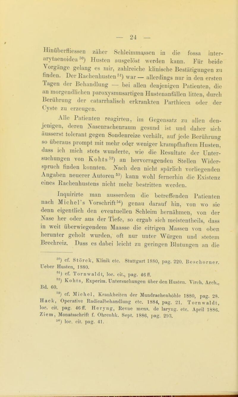 Hinüberfliessen zäher Schleimmassen in die fossa inter- arytaenoidea5®) Husten ausgelöst werden kann. Für beide Vorgänge gelang es mir, zahlreiche klinische Bestätigungen zu finden. Der Rachenhusten51) war — allerdings nur in den ersten Tagen der Behandlung — bei allen denjenigen Patienten, die an morgendliehen paroxysmusartigen Hustenanfällen litten, durch Berührung der eahirrhaliseh erkrankten Parthiecn oder der Cyste zu erzeugen. Alle Patienten reagirten, im Gegensatz zu allen den- jenigen, deren Nasenrachenraum gesund ist und daher sich äusserst tolerant gegen Sondenreize verhält, auf jede Berührung so überaus prompt mit mehr oder weniger krampfhaftem Husten, dass ich mich stets wunderte, wie die Kesultate der Unter- suchungen von Kohts52) an hervorragenden Stellen Wider- spruch finden konnten. Nach den nicht spärlich vorliegenden Angaben neuerer Autoren 5S) kann wohl fernerhin die Existenz eines Rachenhustens nicht mehr bestritten werden. Inquirirte man ausserdem die betreffenden Patienten nach Michel's Vorschrift54) genau darauf hin, von wo sie denn eigentlich den eventuellen Schleim hernähmen, von der Nase her oder aus der Tiefe, so ergab sich meistenteils, dass in weit überwiegendem Maasse die eitrigeu Massen von oben herunter geholt wurden, oft nur uuter Würgen und stetem Brechreiz. Dass es dabei leicht zu geringen Blutungen an die 50) cf. Stürck, Klinik etc. Stuttgart 1 SSO, pag. 220. Bescliorner. Ueber Husten, 1880. 51) cf. Tornwaldt, loc. cit., pag. 46 ff. 5ä) Kohts, Experira. Untersuchungen über den Husten. Virch Arch J3d. 60. 53) cf. Michel, Krankheiten der Mundrachenhöhle 1880, pag. 28. Hack, Operative Radicalbehandlung etc. 1884, pag. 21. Tornwaldt, loc. cit. pag. 46 ff. Heryng, Revue mens, de laryng. etc. April 1886. Ziem, Monatsschrift f. Ohrenhk. Sept. 1886, pag. 20°,.