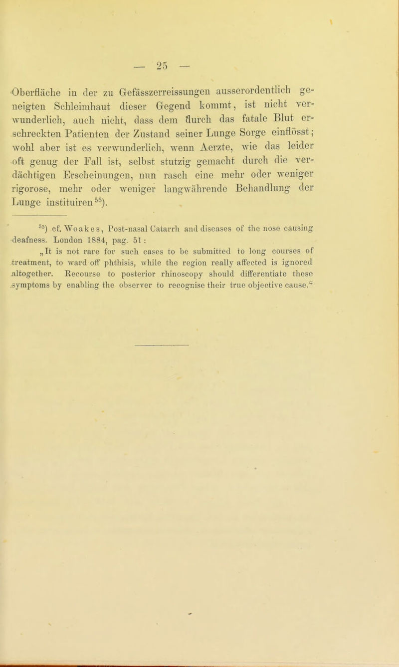 Oberfläche in der zu Gefässzcrreissungen ausserordentlich ge- neigten Schleimhaut dieser Gegend kommt, ist nicht ver- wunderlich, auch nicht, dass dein flurch das fatale Blut er- schreckten Patienten der Zustand seiner Lunge Sorge einflüsst; wohl aber ist es verwunderlich, wenn Aerzte, wie das leider oft genug der Fall ist, selbst stutzig gemacht durch die ver- dächtigen Erscheinungen, nun rasch eine mehr oder weniger rigorose, mehr oder weniger langwährende Behandlung der Lunge instituiren55). 53) cf. Woakes, Post-nasal Catarrh and diseases of tlie nose causing deafness. London 1884, pag. 51: „Ifc is not rare for such cases to be submitted to long courses of treatment, to ward oft' pbthisis, while tlie region really aff'ected is ignored altogether. Reeourse to posterior rhinoscopy should differentiatc thesc 33mptoms by enabling the observer to recognise tbeir true objective cause.