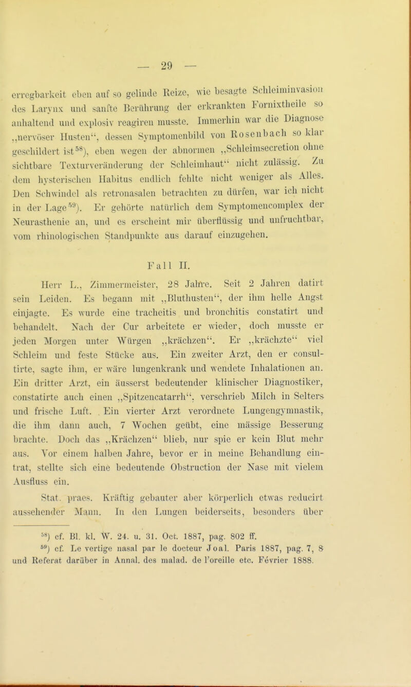 crregbarkcit eben auf so gelinde Heize, wie besagte Schleiminvasion des Larynx und sanfte Berührung der erkrankten Fornixtheile so anhaltend und explosiv reagiren musste. Immerhin war die Diagnose „nervöser Husten, dessen Symptomenbild von Rosenbach so klar geschildert ist58), eben wegen der abnormen „Schleimsecretion ohne sichtbare Texturveränderung der Schleimhaut nicht zulässig. Zu dem hysterischen Habitus endlieh fehlte nicht weniger als Alles. Den Schwindel als retronasalen betrachten zu dürfen, war ich nicht in der Lage59). Er gehörte natürlich dein Symptomencomplex der Neurasthenie an, und es erscheint mir überflüssig und unfruchtbar, vom rhinologischen Standpunkte aus darauf einzugehen. Fall II. Herr L., Zimmermeister, 28 Jahre. Seit 2 Jahren datirt sein Leiden. Es begann mit „Bluthusten'-, der ihm helle Angst einjagte. Es wurde eine tracheitis und bronchitis constatirt und behandelt. Nach der Cur arbeitete er wieder, doch musste er jeden Morgen unter Würgen „krächzen. Er „krächzte viel Schleim und feste Stücke aus. Ein zweiter Arzt, den er consul- tirte, sagte ihm, er wäre lungenkrank und wendete Inhalationen an. Ein dritter Arzt, ein äusserst bedeutender klinischer Diagnostiker, constatirte auch einen „Spitzencatarrh, verschrieb Milch in Selters und frische Luft. . Ein vierter Arzt verordnete Lungengymnastikr die ihm dann auch, 7 Wochen geübt, eine mässige Besserung brachte. Doch das „Krächzen blieb, nur spie er kein Blut mehr aus. Vor einem halben Jahre, bevor er in meine Behandlung ein- trat, stellte sich eine bedeutende Obstruction der Nase mit vielem AusHtiss ein. Stat. praes. Kräftig gebauter aber körperlich etwas reducirf aussehender Mann. In den Lungen beiderseits, besonders über 5») cf. Bl. kl. W. 24. u. 31. Oct. 1887, pag. 802 ff. 5flJ cf. Le vertige nasal par le docteur Joal. Paris 1887, pag. 7, 8 und Referat darüber in Annal. des malad, de l'oreille etc. Fevrier 1888.