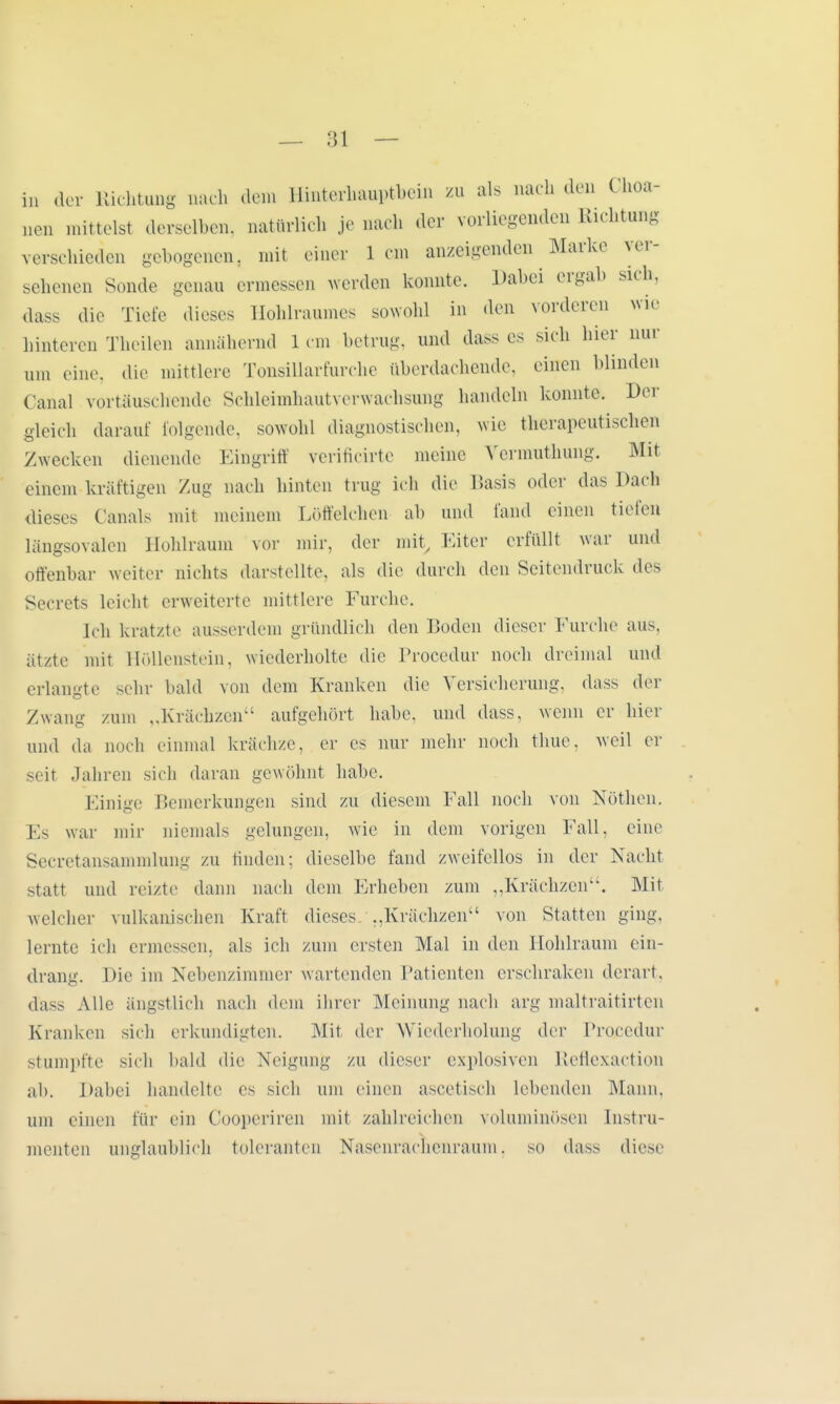 in der Richtung nach dem Hinterhauptbein zu als nach den Choa- nen mittelst derselben, natürlich je nach der vorliegenden Richtung verschieden gebogenen, mit einer lern anzeigenden Marke ver- sehenen Sonde genau crmessen werden konnte. Dabei ergab sich, dass die Tiefe dieses Hohlraumes sowohl in den vorderen wie hinteren Theilen annähernd lern betrug, und dass es sich hier nur um eine, die mittlere Tonsillarfurche überdachende, einen blinden Canal vortäuschende Schleimhauh erwachsung handeln konnte. Der gleich darauf folgende, sowohl diagnostischen, wie therapeutischen Zwecken dienende Eingriff veriHcirte meine Vermuthung. Mit einem kräftigen Zug nach hinten trug ich die Basis oder das Dach dieses Canals mit meinem Löffelchen ab und fand einen tiefen Längsovälen Hohlraum vor mir, der mit, Eiter erfüllt war und offenbar weiter nichts darstellte, als die durch den Seitendruck des Secrets leicht erweiterte mittlere Furche. Ich kratzte ausserdem gründlich den Boden dieser Furche aus, ätzte mit Höllenstein, wiederholte die Procedur noch dreimal und erlangte sehr bald von dem Kranken die Versicherung, dass der Zwang zum ,,Krächzen1' aufgehört habe, und dass, wenn er hier und da noch einmal krächze, er es nur mehr noch thue, weil er seit Jahren sich daran gewöhnt habe. Einige Bemerkungen sind zu diesem Fall noch von Nöthen. Es war mir niemals gelungen, wie in dem vorigen Fall, eine Secretansammlung zu finden; dieselbe fand zweifellos in der Nacht statt und reizte dann nach dem Erheben zum „Krächzen. Mit welcher vulkanischen Kraft dieses „Krächzen1' von Statten ging, lernte ich ermessen, als ich zum ersten Mal in den Hohlraum ein- drang. Die im Nebenzimmer wartenden Patienten erschraken derart, dass Alle ängstlich nach dem ihrer Meinung nach arg maltraitirten Kranken sieh erkundigten. Mit der Wiederholung der Prozedur stumpfte sich bald die Neigung zu dieser explosiven Reflexaction ah. Dabei handelte es sich um einen ascetisch lebenden Mann, um einen für ein Cooperiren mit zahlreichen voluminösen Instru- menten unglaublich toleranten Nasenrachenraum, so dass diese