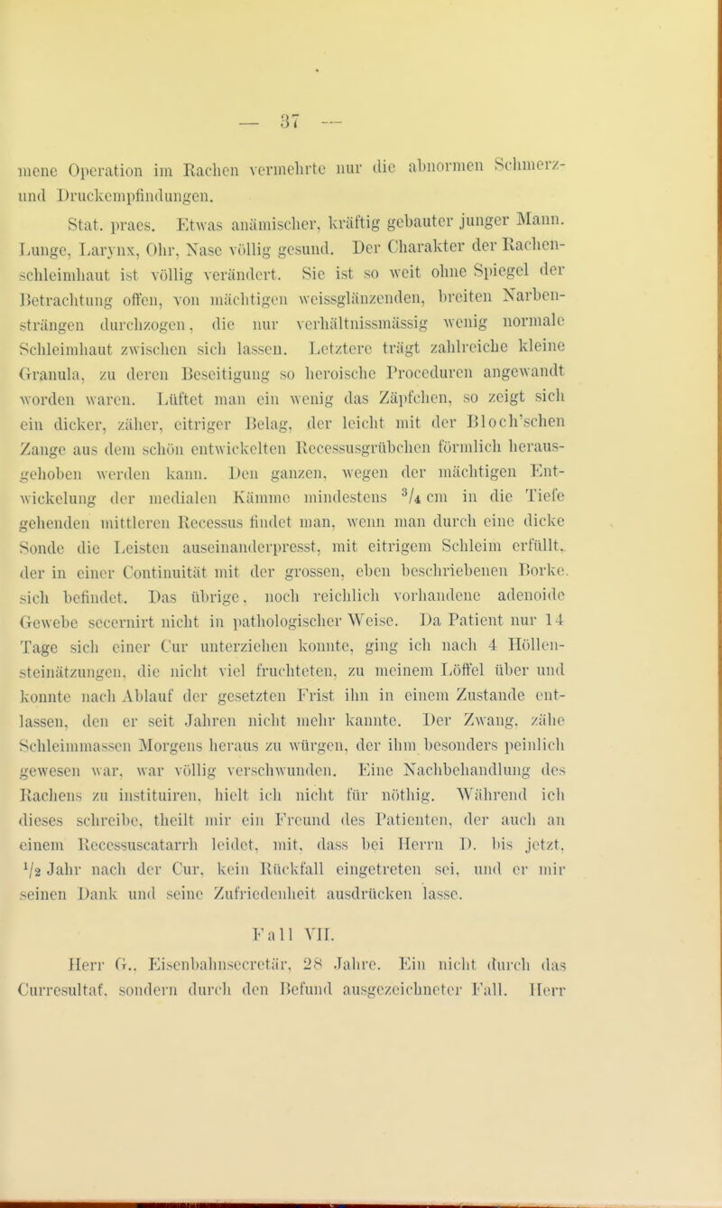 — öt mene Operation im Rachen vermehrte nur die abnormen Schmerz- und Druckempfindungen. Stat. praes. Etwas anämischer, kräftig gebauter junger Mann. Lunge, Larynx, Ohr, Nase völlig gesund. Der Charakter der Racheh- schleimhaut ist völlig verändert. Sie ist so weit ohne Spiegel der Betrachtung offen, von mächtigen weissglänzenden, breiten Narben- strängen durchzogen. die nur verhältnissmässig wenig normale Schleimhaut zwischen sich lassen. Letztere trägt zahlreiche kleine Granula, zu deren Beseitigung so heroische Lroceduren angewandt worden waren. Lüftet man ein wenig das Zäpfchen, so zeigt sich ein dicker, zäher, eitriger Belag, der leicht mit der Bloch'schen Zange aus dem schön entwickelten Recessusgrübchen förmlich heraus- gehoben werden kann. Den ganzen, wegen der mächtigen Ent- wickelung der medialen Kämme mindestens 3U cm in die Tiefe gehenden mittleren Recessus findet man, wenn man durch eine dicke Sonde die Leisten auseinanderpresst, mit eitrigem Schleim erfüllt, der in einer ( ontinuität mit der grossen, eben beschriebenen Borke, sich befindet. Das übrige, noch reichlich vorhandene adenoide Gewebe secernirt nicht in pathologischer Weise. Da Patient nur 14 Tage sich einer Cur unterziehen konnte, ging ich nach 4 Höllen- steinätzungen, die nicht viel fruchteten, zu meinem Löffel über und konnte nach Ablauf der gesetzten Frist ihn in einem Zustande ent- lassen, den er seit Jahren nicht mehr kannte. Der Zwang, zähe Schleimmassen Morgens heraus zu würgen, der ihm besonders peinlich gewesen war. war völlig verschwunden. Eine Nachbehandlung des Lachen- zu instituiren. hielt ich nicht für nöthig. Während ich dieses schreibe, theilt mir ein Freund des Patienten, der auch an einem Recessuscatarrh leidet, mit, dass bei Herrn I). bis jetzt. V2 Jahr nach der Cur. kein Lückfall eingetreten sei. und er mir -einen Dank und seine Zufriedenheit ausdrücken lasse. Fall VII. den' fL. Eisenbahnsecretär, 28 Jahre. Ein nicht durch das Cnrresnltaf. sondern durch den Befund ausgezeichneter Lall. Herr