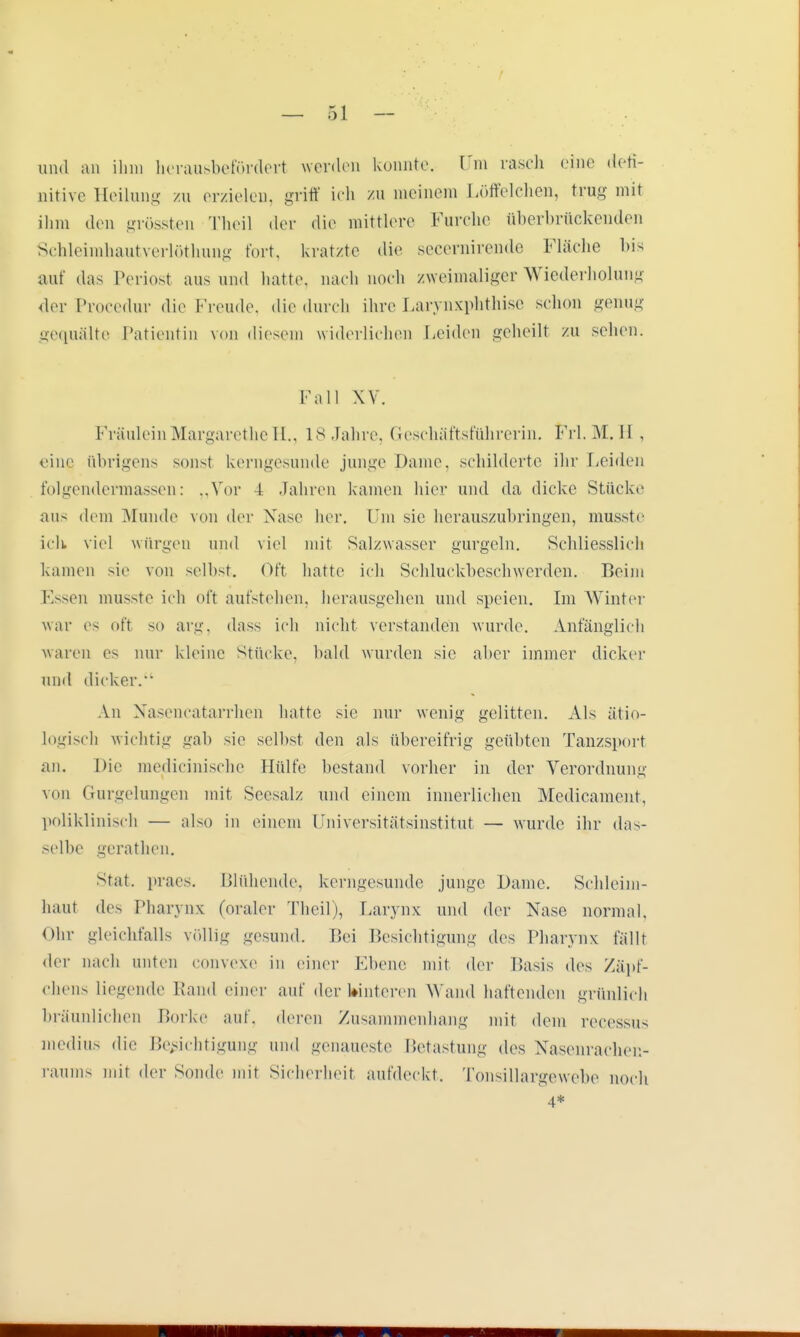 und an ihm herausbefördert werden konnte. Tin rasch eine defi- nitive Heilung zu erzielen, griff ich zu meinem Löffelchen, trug mit ihm den grössten Theil «In- die mittlere Furche überbrückenden Schleimhautverlöthung fort, kratzte die secernirende Fläche bis auf das Periost aus und hatte, nach noch zweimaliger Wiederholung der Procedur die Knaule, die durch ihre Larynxphthise schon genug gequälte Patientin von diesem widerlichen Leiden geheilt zu sehen. Fall XV. Fräulein Margarethe H., 18 Jahre, Geschäftsführern!. Frl. M. Ii , eine übrigens sonst kerngesunde junge Dame, schilderte ihr Leiden folgendennassen: „Vor d Jahren kamen hier und da dicke Stücke aus dem Munde von der Nase her. Um sie herauszubringen, musste ich viel würgen und viel mit Salzwasser gurgeln. Schliesslich kamen sie von reihst. Oft hatte ich Sehluekbeschwerden. Beim Essen musste ich oft aufstehen, herausgehen und speien. Im Winter war es oft so arg, dass ich nicht verstanden wurde. Anfänglich waren es nur kleine Stücke, bald wurden sie aber immer dicker und dicker. An Nasencatarrhen hatte sie nur wenig gelitten. Als ätio- logisch wichtig gab sie seihst den als übereifrig geübten Tanzsport an. Die medicinische Hülfe bestand vorher in der Verordnung von Gurgelungen mit Secsalz und einem innerlichen Medicament, poliklinisch — also in einem Universitätsinstitut — wurde ihr das- selbe gerathen. Stat. praes. Blühende, kerngesunde junge Dame. Sehleim- haut des Pharynx (oraler Theil), Larynx und der Nase normal. Ohr gleichfalls völlig gesund. Hei Besichtigung des Pharynx fällt der nach unten convexe in einer Ebene not der Basis des Zäpf- chens liegende Rand einer auf derkinteren Wand haftenden grünlich bräunlichen Borke auf, deren Zusammenhang mit dem recessus medius die Berichtigung und genaueste Betastung des Nasenrachen- raums mit der Sonde mit Sicherheit aufdeckt. Tonsillargewebe noch 4*