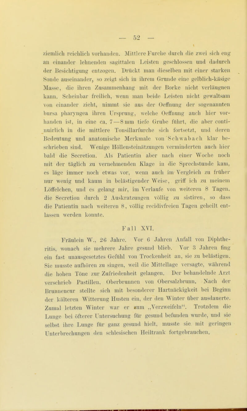 ziemlich reichlich vorhanden. Mittlere Furche durch die zwei sich eng an einander lehnenden sagittalen Leisten geschlossen und dadurch der Besichtigung entzogen. Drückt man dieselben mit einer starken Sonde auseinander, so zeigt sich in ihrem Grunde eine gelblich-käsige Masse, die ihren Zusammenhang mit der Borke nicht verläugnen kann. Scheinbar freilich, wenn man beide Leisten nicht gewaltsam von einander zieht, nimmt sie aus der Oeffnung der sogenannten bursa pharyngea ihren Ursprung, welche Oeffnung auch hier vor- handen ist, in eine ca. 7 — 8 mm tiefe Grube führt, die aber conti- nuirlich in die mittlere Tonsillarfurche sich fortsetzt, und deren Bedeutung und anatomische Merkmale von'Schwabach klar be- schrieben sind. Wenige Höllensteinätzungen verminderten auch hier bald die Secretion. Als Patientin aber nach einer Woche noch mit der täglich zu vernehmenden Klage in die Sprechstunde kam. es läge immer noch etwas vor, wenn auch im Vergleich zu früher nur wenig und kaum in belästigender Weise, griff ich zu meinem Löffelchen, und es gelang mir, im Verlaufe von weiteren 8 Tagen, die Secretion durch 2 Auskratzungen völlig zu sistiren, so dass die Patientin nach weiteren 8, völlig recidivfreien Tagen geheilt ent- lassen werden konnte. Fall XYI. Fräulein W., 2G Jahre. Vor 6 Jahren Anfall von Diphthe- ritis, wonach sie mehrere Jahre gesund blieb. Vor 3 Jahren fing ein fast unausgesetztes Gefühl von Trockenheit an, sie zu belastigen. Sie musste aufhören zu singen, weil die Mittellage versagte, während die hohen Töne zur Zufriedenheit gelangen. Der behandelnde Arzl verschrieb Pastillen. Oberbrunnen von Obersalzbrunn. Nach der Brunnencur stellte sich mit besonderer Hartnäckigkeit bei Beginn der kälteren Witterung Husten ein, der den Winter über ausdauerte. Zumal letzten Winter war er mm ,,Verzweifeln. Trotzdem die Lunge bei öfterer Untersuchung für gesund befunden wurde, und sie selbst ihre Lunge für ganz gesund hielt, musste sie mit geringen Unterbrechungen den schlesischen Heiltrank fortgebrauchen.
