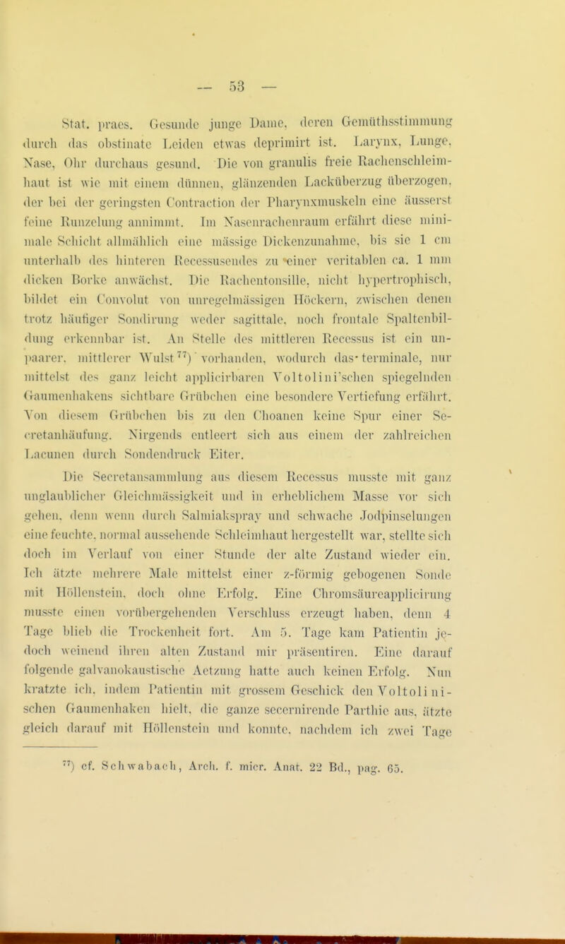 Stak praes. Gesunde junge Dame, deren Gemüthsstimmung durch das obstinate Leiden etwas deprimirt ist. Larynx, Lunge, Nase, Ohr durchaus gesund. Die von granulis freie Rachenschleim- haut ist wie mit einem dünnen, glänzenden Lacküberzug überzogen, der bei der geringsten Contraction der Pharynxmuskeln eine äussersl feine Runzelung annimmt. Im Nasenrachenraum erfährt diese mini- male Schicht allmählich eine mässige Dickenzunahme, bis sie 1 cm unterhalb des hinteren Recessusendes zu einer veritablen ca. 1 nun dicken Borke anwächst. Die Rachentonsille, nicht hypertrophisch, bildet ein Convolut von unregelmässigen Böckern, zwischen denen trotz häufiger Sondirung weder sagittale, Doch frontale Spaltenbil- dung erkennbar ist. An stelle des mittleren Recessus ist ein mi- liarer, mittlerer Wulst77) vorhanden, wodurch das-terminale, nur mittelst des ganz leicht applicirbaren Voltolini'schen spiegelnden Gaumenhakens sichtbare Grübchen eine besondere Vertiefung erfährt. A nn diesem Grübchen bis zu den Choanen keine Spur einer Se- eretanhäufung. Nirgends entleert sich aus einem der zahlreichen Lacunen durch Sondendruck Eiter. Die Seeretansammlung aus diesem Recessus musste mit ganz unglaublicher Gleichmässigkeit und in erheblichem Masse vor sich gehen, denn wenn durch Salmiakspray und schwache Jodpinselungen eine feuchte, normal aussehende Sehleimhaut hergestellt war, stellte sich doch im Verlauf von einer Stunde der alte Zustand wieder ein. Ich ätzt»1 mehrere Male mittelst einer z-förmig gebogenen Sonde mit Höllenstein, doch ohne Frfolg. Eine Ohromsäureapplicirung musste einen vorübergehenden Verschluss erzeugt haben, denn 4 Tage blieb die Trockenheit fort. Am 5. Tage kam Patientin je- doch weinend ihren alten Zustand nur präsentiren. Eine darauf folgende galvanokaustische Aetzung hatte auch 1 ieinen Erfolg. Nun kratzte ich, indem Patientin mit grossem Geschick den Voltoli ni- schen Gaumenhaken hielt, die ganze secernirende Parthie aus. ätzte gleich darauf mit Höllenstein und konnte, nachdem ich zwei Tage ) cf. Schwabach, Areh. f. micr. Anat. 22 Bd., pag. 65.