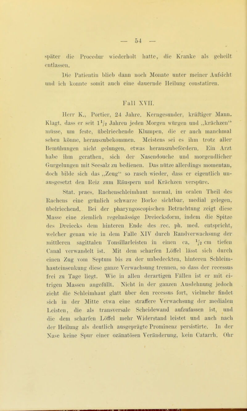 später dii' Procedur wiederholl hatte, die Kranke als geheilt entlassen. Die Patientin blieb dann noch Monate unter meiner Aufsichl und ich konnte somit auch eine dauernde Heilung constatiren. Fall XVII. Herr K., Portier, 24 Jahre. Kerngesunder, kräftiger Mann. Klagt, dass er seit 11/2 Jahren jeden Morgen würgen und „krächzen müsse, um feste, übelriechende Klumpen, die er auch manchmal sehen könne, herauszubekommen. Meistens sei es ihm trotz aller Bemühungen nicht gelungen, etwas herauszubefördern. Ein Arzt habe ihm gerathen, sich der Nasendouche und morgendlicher Gurgelungen mit Seesalz zu bedienen. Das nütze allerdings momentan, doch bilde sieh das ..Zeug so rasch wieder, dass er eigentlich un- ausgesetzt den Reiz zum Räuspern und Krächzen verspüre. stat. praes. Rachenschleimhaut normal, im oralen Theil des Rachens eine grünlich schwarze Borke sichtbar, medial gelegen, übelriechend. Bei der pharyngoscopischen Betrachtung zeigt diese Masse eine ziemlich regelmässige Dreiecksform, indem die Spitze des Dreiecks dem hinteren Ende des rec. ph. med. entspricht, welcher genau wie in dem Falle XIV durch Randverwachsung dei* mittleren sagittalen Tonsillarleisten in einen ca. 1/a cm tiefen Fanal verwandelt ist. Mit dem scharfen Löffel lässt sich durch einen Zug vom Septum bis zu der unbedeckten, hinteren Schleim- hauteinsenkung diese ganze Verwachsung trennen, so dass der recessus frei zu Tage liegt. Wie in allen derartigen Fällen ist er mit ei- trigen Massen angefüllt. Nicht in der ganzen Ausdehnung jedoch zieht die Sehleimhaut glatt über den recessns fort, vielmehr findet sich in der Mitte etwa eine straffere Verwachsung der medialen Feisten, die als transversale Scheidewand aufzufassen ist, und die dem scharfen Löffel mehr Widerstand leistet und auch nach der Heilung als deutlich ausgeprägte Prominenz persistirte. In der Nase keine Spur einer ozänatösen Veränderung, kein Catarrh. Ohr ii mm win