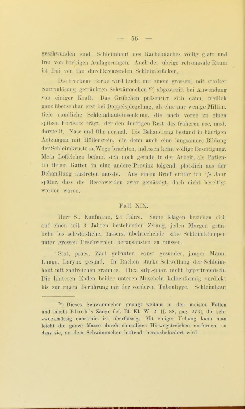 geschwunden sind. Schleimhaut des Rachendaches völlig glatt und frei von borkigen Auflagerungen. Audi der übrige retronasale Raum ist frei von ihn durchkreuzenden Schleiinbrücken. Die trockene Borke wird leicht mit einem grossen, mit starker Natronlösung getränkten Schwämmchen 78) abgestreift bei Anwendung von einiger Kraft. Das Grübchen präsentirt sich dann, freilich ganz übersehbar erst bei Doppelspiegelung, als eine nur wenige Millim. tiefe randliche Schleimhauteinsenkung, die nach vorne zu einen spit/en Fortsatz trägt, der den dürftigen Rest des früheren rec. med. darstellt. Nase und Ohr normal. Die Behandlung bestand in häufigen Aetzungen mit Höllenstein, die denn auch eine langsamere Bildung der Schleimkruste zu Wege brachten, indessen keine völlige Beseitigung. Mein Löffelchen befand sich noch gerade in der Arbeit, als Patien- tin ihrem Gatten in eine andere Provinz folgend, plötzlich aus der Behandlung austreten musstc. Aus einem Brief erfuhr ich V- Jahr später, dass die Beschwerden zwar gemässigt, doch nicht beseitigt worden waren. Fall XIX. Herr S., Kaufmann. 24 Jahre. Seine Klagen beziehen sich auf einen seit 3 Jahren bestehenden Zwang, jeden Morgen grün- liche bis schwärzliche, äusserst übelriechende, zähe Schleimklumpen unter grossen Beschwerden heraushusten zu müssen. Stat. praes. Zart gebauter, sonst gesunder, junger Mann. Lunge. Larynx gesund. Im Rachen starke Schwellung der Schleim- haut mit zahlreichen granulis. Plica salp.-phar. nicht hypertrophisch. Die hinteren Enden beider unteren Muscheln kolbenförmig verdickt bis zur engen Berührung mit der vorderen Tubenlippe. Schleimhaut 78) Dieses Schwämmchen genügt weitaus in den meisten Fällen und macht Bloch's Zange (cf. Bl. Kl. W. 2 IL 88, pag. 273), die sehr zweckmässig consrruirt ist, überflüssig. Mit einiger Uebung kann man leicht die ganze Masse durch einmaliges Hinwegstreichen entfernen, so dass sie. an dem Schwämmchen haftend, herausbefördert wird. ii wm imi*i