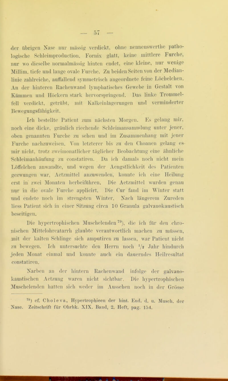 der übrigen Nase nur tnässig verdickt, ohne nennenswerthe patho- logische Schleimproduction. Fornix glatt, keine mittlere Furche, nur wo dieselbe normalmässig hinten endet, eine kleine, nur wenige Millim. tiefe und lange ovale Furche. Zu beiden Seiten von der Median- linie zahlreiche, auffallend symmetrisch angeordnete feine Löchelchen. Vn der hinteren Rachenwand lymphatisches Gewebe in Gestalt von Kämmen und Höckern stark hervorspringend. Das linke Trommel- fell verdickt, getrübt, mit Kalkeinlagerungen und verminderter Bewegungsfähigkeit. Ich bestellte Patient /um nächsten Morgen. Es gelang mir, noch eine dicke, gräulich riechende Schleimansammlung unter jener, oben genannten Furche zu sehen und im Zusammenhang mit jener Furche nachzuweisen. Von letzterer bis zu den Choanen gelang es mir nicht, trotz zweimonatlicher täglicher Beobachtung eine ähnliche Schleimanhäufung zu constatiren. Da ich damals noch nicht mein Löffelchen anwandte, und wegen der Aengstlichkeit des Patienten gezwungen war. Aetzmittel anzuwenden, konnte ich eine Heilung erst in zwei Monaten herbeiführen. Die Aetzmittel wurden genau mir in die ovale Furche applicirt. Die Für fand im AVinter statt und endete noch im strengsten Winter. Nach längerem Zureden Hess Patient sich in einer Sitzung circa 10 Granula galvanokaustisch beseitigen. Dil' hypertrophischen Muschelenden79), die ich für den chro- nischen Mittelohrcatarrh glaubte verantwortlich machen zu müssen, mit der kalten Schlinge sich amputiren zu lassen, war Patient nicht zu bewegen. Ich untersuchte den Herrn noch Vji Jahr hindurch jeden Monat einmal und konnte auch ein dauerndes Heilresultaf constatiren. Narben an der hintern Rachenwand infolge der galvano*- kaustischen Aetzung waren nicht sichtbar. Die hypertrophischen Muschelenden hatten sich weder im Aussehen noch in der Grösse 79) cf. Choleva, Hypertrophiecn der hint. End. d. u. Müsch, der Nase. Zeitschrift für Ohrhk. XIX. Band, 2. Heft, pag. 154.