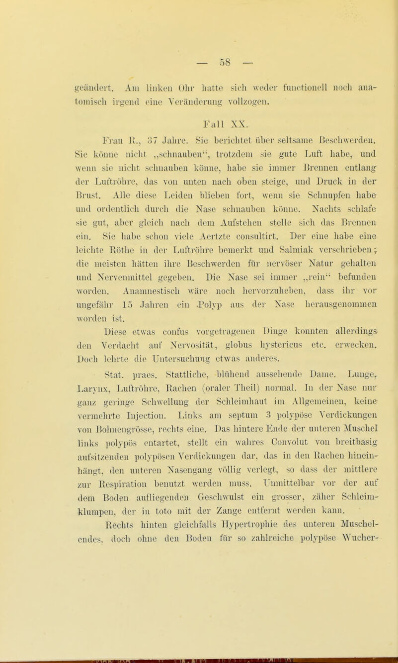 geändert. Am linken Ohr hatte sich weder funetionell noch ana- tomisch irgend eine Veränderung vollzogen. Fall XX. Frau R.j 37 Jahre, sie berichtet über seltsame Beschwerden. Sie könne nicht „schnauben, trotzdem sie gute Luft habe, und wenn sie nicht schnauben könne, habe sie immer Brennen entlang der Luftröhre, »las von unten nach oben steige, und Druck in der Brust. Alle diese Leiden blieben fort, wenn sie Schnupfen habe und ordentlich durch die Nase schnauben könne. Nachts schlafe sie gut, aber gleich nach dem Aufstehen stelle sich das Brennen ein. Sie habe schon viele Aertzte consultirt. Der eine habe eine leichte Rothe in der Luftröhre bemerkt und Salmiak verschrieben; die meisten hätten ihre Beschwerden für nervöser Natur gehalten und Nervenmittel gegeben. Die Nase sei immer „rein befunden worden. Anamnestisch wäre noch hervorzuheben, dass ihr vor ungefähr 15 Jahren ein Polyp aus der Nase herausgenommen worden ist. Diese etwas confus vorgetragenen Dinge konnten allerdings den Verdacht auf Nervosität, globus hystericus etc. erwecken. Doch lehrte die Untersuchung etwas anderes. Stat. praes. Stattliche, blühend aussehende Dame. Dunge, Larynx, Luftröhre, Rachen (oraler Theil) normal. In der Nase nur ganz geringe Schwellung der Schleimhaut im Allgemeinen, keine vermehrte Injection. Links am septum 3 polypöse Verdickungen von Bohnengrösse, rechts eine. Das hintere Ende der unteren Muschel links polypös entartet, stellt ein wahres Convolut von hreitbasig aufsitzenden polypösen Verdickungen dar, das in den Rachen hinein- hängt, den unteren Nasengang völlig verlegt, so dass der mittlere zur Respiration benutzt werden muss. Unmittelbar vor der auf dem Boden autliegenden Geschwulst ein grosser, zäher Schleim- klumpen, der in toto mit der Zange entfernt weiden kann. Hechts hinten gleichfalls Hypertrophie des unteren Muschel- endes, doch ohne den Boden für so zahlreiche polypöse Wucher-