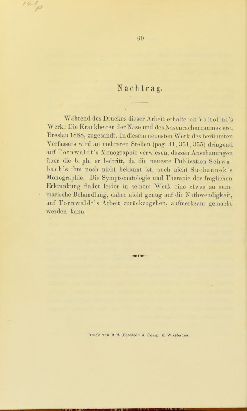 N a c h t r a g. Während des Druckes dieser Arbeit erhalte ich Yoltolini's Werk: Die Krankheiten der Nase und des Nasenrachenraumes etc. Breslau 1888, zugesandt. In diesem neuesten Werk des berühmten Verfassers wird an mehreren Stellen (pag. 41, 351, 355) dringend auf Tornwaldt's Monographie verwiesen, dessen Anschauungen über die b. ph. er beitritt, da die neueste Publication Schwa- bach's ihm noch nicht bekannt ist, auch nicht Suchannek's Monographie. Die Symptomatologie und Therapie der fraglichen Erkrankung findet leider in seinem Werk eiue etwas zu sum- marische Behandlung, daher nicht genug auf die Notwendigkeit, auf Tornwaldt's Arbeit zurückzugehen, aufmerksam gemacht worden kann. Druck von Rud. Boohtold A Comp. In Wiesbaden.