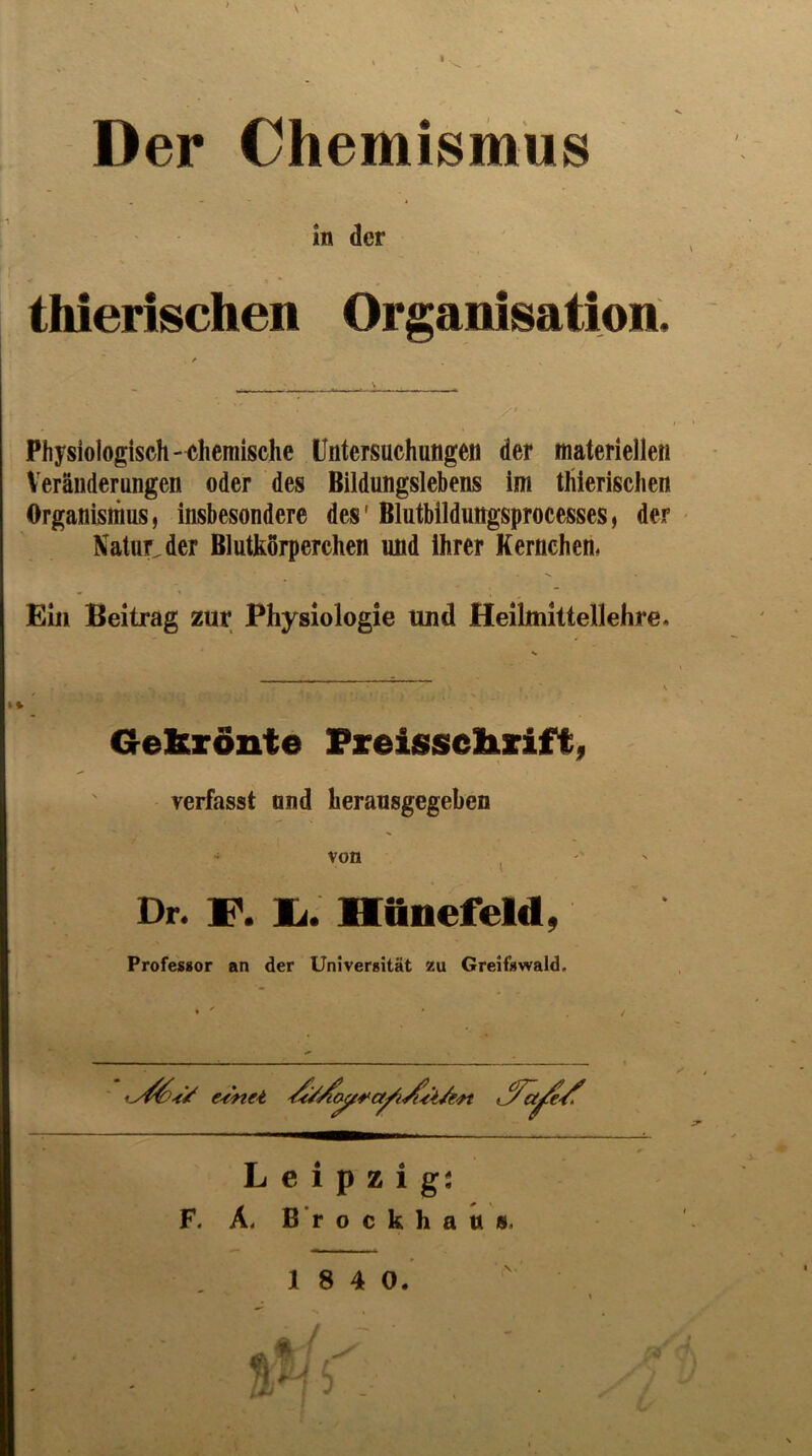 Der Chemismus in der thierischen Organisation. Physiologisch- chemische Untersuchungen der materiellen Veränderungen oder des Bildungslebens ini thierischen Organismus, insbesondere des' Blutbildungsprocesses, der - Xatur^der Blutkörperchen und ihrer Kernchen, Ein Beitrag zur Physiologie und Heihnittellehre. Gekrönte Freisselirift, verfasst and heransgegeben ' von j Dr. F. li. Mttnefeld, Professor an der Universität zu Greifswald. e^enet Leipzigs F. Ä. ß’r o c k h a n