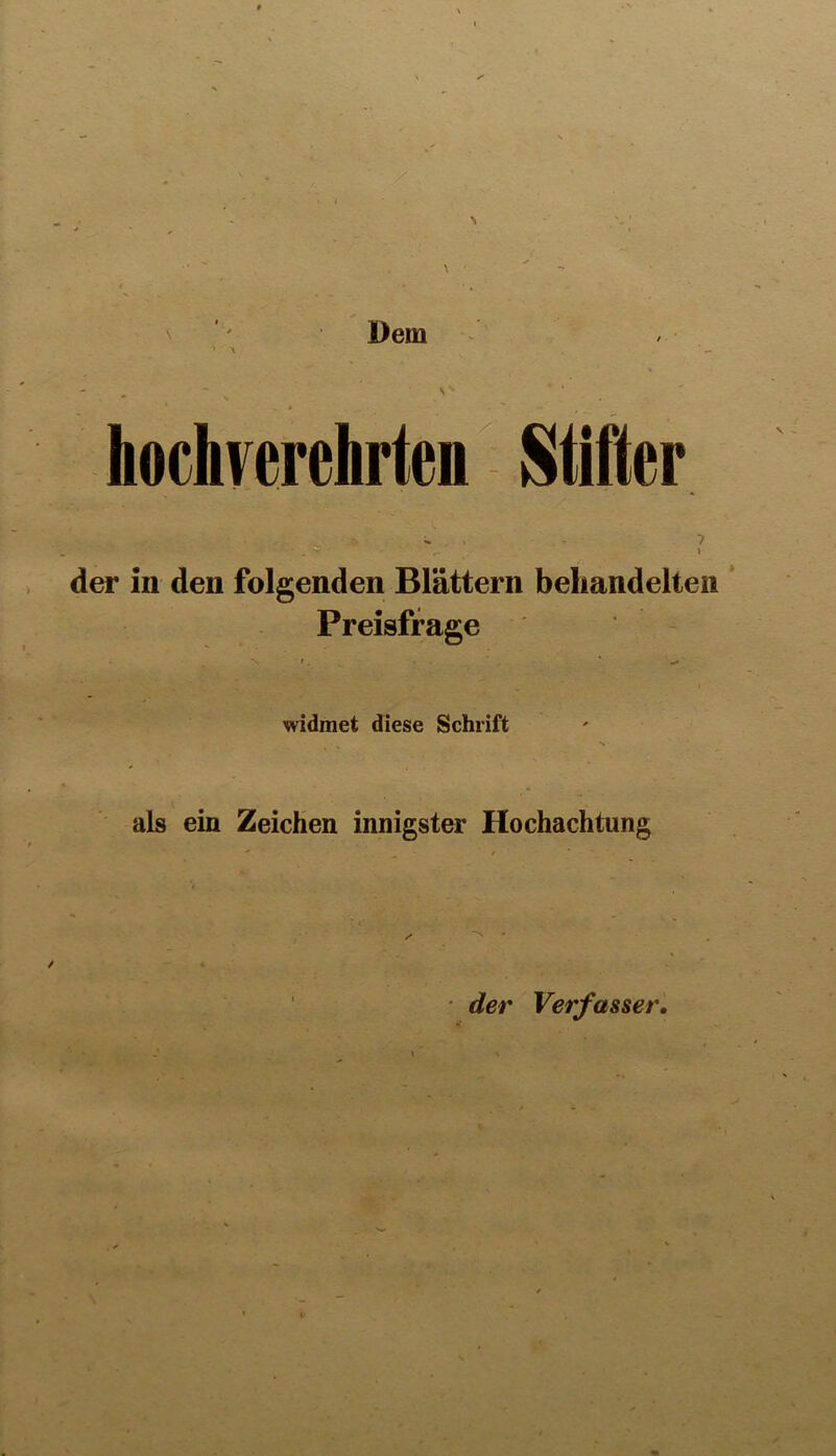 \ ' Dem > - s' ‘ hochverehrten Stifter ■ h v-\ ■ ; ■ - ? der in den folgenden Blättern beliandelteii * Preisfrage - widmet diese Schrift als ein Zeichen innigster Hochachtung • der Verfasser,