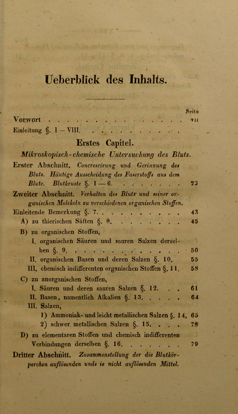 N , \ Ueberblick des Inhalts. ßeite Voovort . . . . . i . • X. . . • . Tii Einleitung §. 1 — \1II. . . . > . Erstes Capitel. Mikroskopisch-chemische Untei'suchung des Bluts. Erster Abschnitt. Concresdrung und Gerinnung det Bluts. Häutige Ausscheidung des Faserstoffs aus dem Blute. Blutkruste l — 6. . 23 Zweiter Abschnitt. Verhalten des Blutr und seiner or- ganischen Molekeln zu verschiedenen organischen Stoffen. Einleitende Bemerkung §.7 ' 43 A) zu thierischen Säften §.8 45 B) zu organischen Stoffen, I. organischen Säuren und sauren Salzen dersel- ben §. 9. 50 II. organischen Basen und deren Salzen §. 10. 55 III. chemisch indifferenten organischen Stoffen §. 11. 58 C) zu anorganischen Stoffen, I. Säuren und deren sauren Salzen §.12. , . 61 II. Basen, namentlich Alkalien §.13 64 III. Salzen, 1) Ammoniak-und leicht metallischen Salzen §. 14. 65 2) schwer metallischen Salzen §. 15. . . . 78 D) zu elementaren Stoffen und chemisch indifferenten Verbindungen derselben §.16 79 Dritter Abschnitt. Zusammenstellung der die Blutkör- perchen auflösenden unds ie nicht auflÖsenden Mittel. \