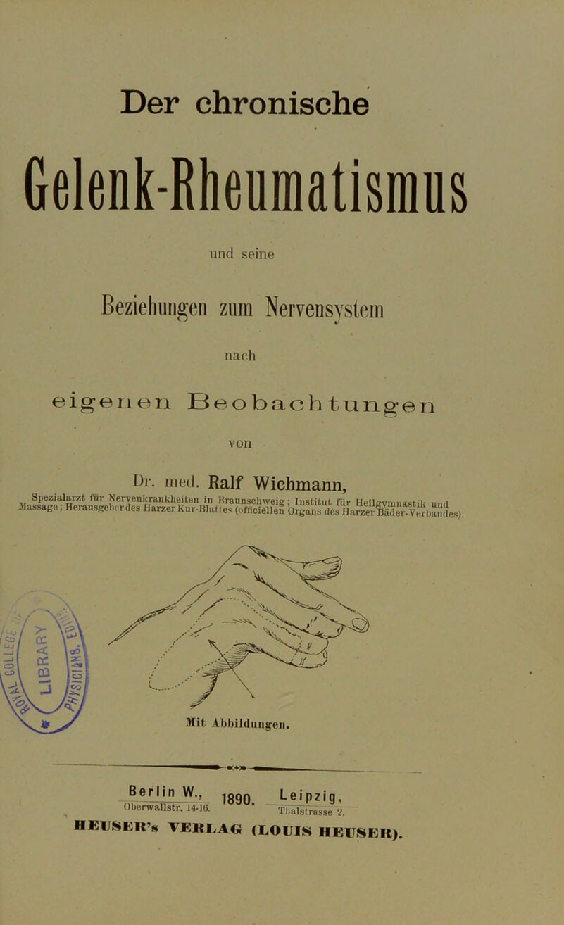 Der chronische Gelenk-Rheumatismus und seine Beziehungen zum Nervensystem nach eigenen Beobachtungen von Dr. med. Ralf Wichmann, fiir Nervenkrankheiten in Braunschweig; Institut für Heilgymnastik und . lassage, Herausgeber des Harzer Kur-Blattes (offtoiellen Organs des Harzer^der-Verbandes). Berlin W., 1890 Oberwallstr. 14-16. Leipzig, Thal st lasse V. HKlüSEK’s VERLAG (LOUIS HEUSER).