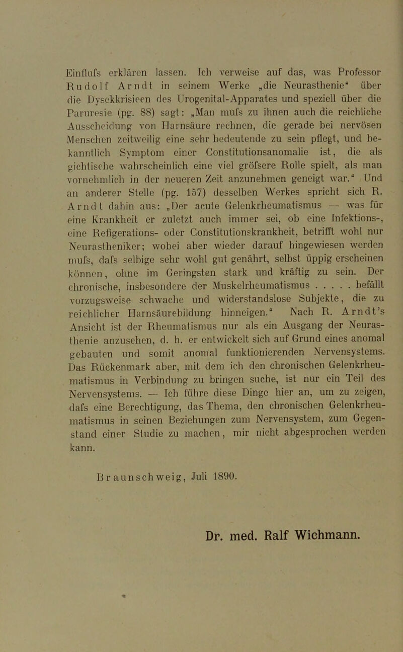 Ein Hufs erklären lassen. Ich verweise auf das, was Professor Rudolf Arndt in seinem Werke „die Neurasthenie“ über die Dysekkrisieen des Urogenital-Apparates und speziell über die Paruresie (pg. 88) sagt: „Man mufs zu ihnen auch die reichliche Ausscheidung von Harnsäure rechnen, die gerade bei nervösen Menschen zeitweilig eine sehr bedeutende zu sein pflegt, und be- kanntlich Symptom einer Constitutionsanomalie ist, die als gichtische wahrscheinlich eine viel gröfsere Rolle spielt, als man vornehmlich in der neueren Zeit anzunehmen geneigt war.“ Und an anderer Stelle (pg. 157) desselben Werkes spricht sich R. Arndt dahin aus: „Der acute Gelenkrheumatismus — was für eine Krankheit er zuletzt auch immer sei, ob eine Infektions-, eine Refigerations- oder Constitutionskrankheit, betrifft wohl nur Neurastheniker; wobei aber wieder darauf hingewiesen werden mufs, dafs selbige sehr wohl gut. genährt, selbst üppig erscheinen können, ohne im Geringsten stark und kräftig zu sein. Der chronische, insbesondere der Muskelrheumatismus befällt vorzugsweise schwache und widerstandslose Subjekte, die zu reichlicher Harnsäurebildung hinneigen.“ Nach R. Arndt’s Ansicht ist der Rheumatismus nur als ein Ausgang der Neuras- thenie anzusehen, d. h. er entwickelt sich auf Grund eines anomal gebauten und somit anomal funktionierenden Nervensystems. Das Rückenmark aber, mit dem ich den chronischen Gelenkrheu- matismus in Verbindung zu bringen suche, ist nur ein Teil des Nervensystems. — Ich führe diese Dinge hier an, um zu zeigen, dafs eine Berechtigung, das Thema, den chronischen Gelenkrheu- matismus in seinen Beziehungen zum Nervensystem, zum Gegen- stand einer Studie zu machen, mir nicht abgesprochen werden kann. Braunschweig, Juli 1890. Dr. med. Ralf Wichmann.