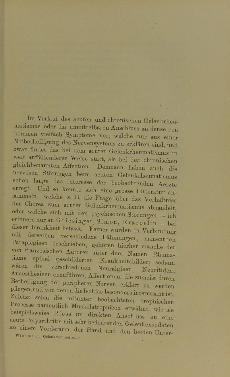 Im Verlauf des acuten und chronischen Gelenkrheu- matismus oder im unmittelbaren Anschluss an denselben kommen vielfach Symptome vor, welche nur aus einer Mitbetheiligung des Nervensystems zu erklären sind, und zwar findet das bei dem acuten Gelenkrheumatismus in weit auffallenderer Weise statt, als bei der chronischen gleichbenannten Affection. Demnach haben auch die nervösen Störungen beim acuten Gelenkrheumatismus schon lange das Interesse der beobachtenden Aerzte erregt. Und so konnte sich eine grosse Litteratur an- sammeln, welche s. B. die Frage über das Verhältnis cer Chorea zum acuten Gelenkrheumatismus abhandelt oc er welche sich mit den psychischen Störungen — ich ennnere^nur an Griesinger, Simon, Kraepelin - bei dieser Krankheit befasst. Ferner wurden in Verbindung mit derselben verschiedene Lähmungen, namentlich Paraplegieen beschrieben; gehören hierher manche der J.on franzosischen Autoren unter dem Namen Rhuma- tisme spinal geschilderten Krankheitsbilder; sodann waren die verschiedenen Neuralgien, Neuritiden Anaesthesieen anzuführen, Affectionen, die zumeist durch Betheiligung der peripheren Nerven erklärt zu werden p egen, und von denen die Ischias besonders interessant ist Zuletzt seien die mitunter beobachteten trophischen Processe namentlich Muskelatrophieen erwähnt, wie sie beispielsweise ßiess im direkten Anschluss an eine acute Polyarthritis mit sehr bedeutenden Gelenkexsudaten ■an einem Vorderarm, der Hand und den beiden Unter-