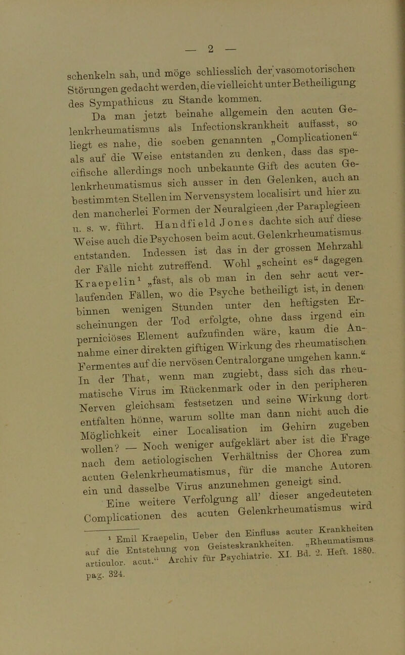 Schenkeln sah, und möge schliesslich der vasomotorischen Störungen gedacht werden, die vielleicht unter Beteiligung des Sympathicus zu Stande kommen. Da man jetzt beinahe allgemein den acuten Ge- lenkrheumatismus als Infectionskrankheit aulfasst, so liegt es nahe, die soeben genannten „Complicationen als auf die Weise entstanden zu denken, dass das spe- cifische allerdings noch unbekannte Gift des acuten Ge- lenkrheumatismus sich ausser in den Gelenken, auch an bestimmten Stellen im Nervensystem localisirt und hiet zu den mancherlei Formen der Neuralgieen ,der Paraplegieen u s w führt. Handfield Jones dachte sich auf diese Weise auch die Psychosen beim acut. Gelenkrheumatismus entstanden Indessen ist das in der grossen Mehrzahl der Fälle nicht zutreffend. Wohl „scheint es“ dagegen K aepelin1 „fast, als ob man in den sehr acut ver- wenden Fällen, wo die Psyche hinnen wenigen Stunden unter den heftigsten scheinungen der Tod erfolgte, ohne dass irgend e nerniciöses Element aufzufinden wäre, kaum ie nähme einer direkten giftigen Wirkung des rfieumatis^e^ Fermentes auf die nervösen Centralorgane Tn der That, wenn man zugiebt, dass sic _ matische Virus im Ehckenmark oder in d,. Nerven gleichsam festsetzen und seine Wirkung do rflnU, warum sollte man dann nickt auch dm !• hupu einer Localisation im Gehnn zugeoe ,W Noch weniger aufgeklärt aber ist die Frage W a »etioloriscken Verhaltniss der Chorea tum • nnd dasselbe Virus anzunehmen geneigt sind. “ eL wetere Verfolgung all dieser angedeuteten Complicationen des acuten Gelenkrheumatismus wird Kraepelin, üeb.r auf die Entstehung von Geistes ran B { .2. Heft, 1880. articulor. acut.“ Archiv für Psychiatrie. XI. Bd. pag. 324.