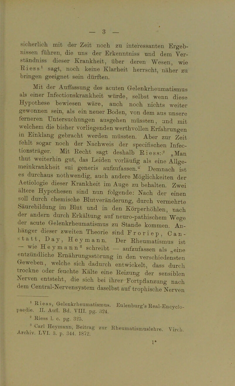 sicherlich, mit der Zeit noch zu interessanten Ergeb- nissen führen, die uns der Erkenntniss und dem Ver- ständniss dieser Krankheit, über deren Wesen, wie Ttiess1 2 sagt, noch keine Klarheit herrscht, näher zu bringen geeignet sein dürften. Mit der Auffassung des acuten Gelenkrheumatismus als einer Infectionskrankheit würde, selbst wenn diese Hypothese bewiesen wäre, auch noch nichts weiter gewonnen sein, als ein neuer Boden, von dem aus unsere ferneren Untersuchungen ausgehen müssten, und mit welchem die bisher vorliegenden werthvollen Erfahrungen in Einklang gebracht werden müssten. Aber zur Zeit fehlt sogar noch der Nachweis der specifischen Infec- tionsträger. Mit Recht sagt deshalb RiessU „Man thut weiterhin gut, das Leiden vorläufig als eine Allge- meinkrankheit sui generis aufzufassen.“' Demnach ist es durchaus nothwendig, auch andere Möglichkeiten der Aetiologie dieser Krankheit im Auge zu behalten. Zwei ältere Hypothesen sind nun folgende: Nach der einen soll durch chemische Blutveränderung, durch vermehrte Säurebildung im Blut und in den Körperhöhlen, nach der andern durch Erkältung auf neuro-pathischem Wege der acute Gelenkrheumatismus zu Stande kommen. An- hänger dieser zweiten Theorie sind Froriep. Can- statt, Day, Hey mann. Der Rheumatismus ist — wie Heymann1' schreibt — aufzufassen als „eine entzündliche Ernährungsstörung in den verschiedensten Geweben, welche sich dadurch entwickelt, dass durch trockne oder feuchte Kälte eine Reizung der sensiblen Nerven entsteht, die sich bei ihrer Fortpflanzung nach dem Central-Nervensystem daselbst auf trophische Nerven 1 Riese, Gelenkrheumatismus. Eulenburg’s Real-Encvclo- paedie. II. Aufl. Bd. VIII. pg. 824. 2 Riess 1. c. pg. 325. Uul Heymann, Beitrag zur Rheumatismuslehre. Vircli Archiv. LVI. 3. p. 344. 1872. 1*