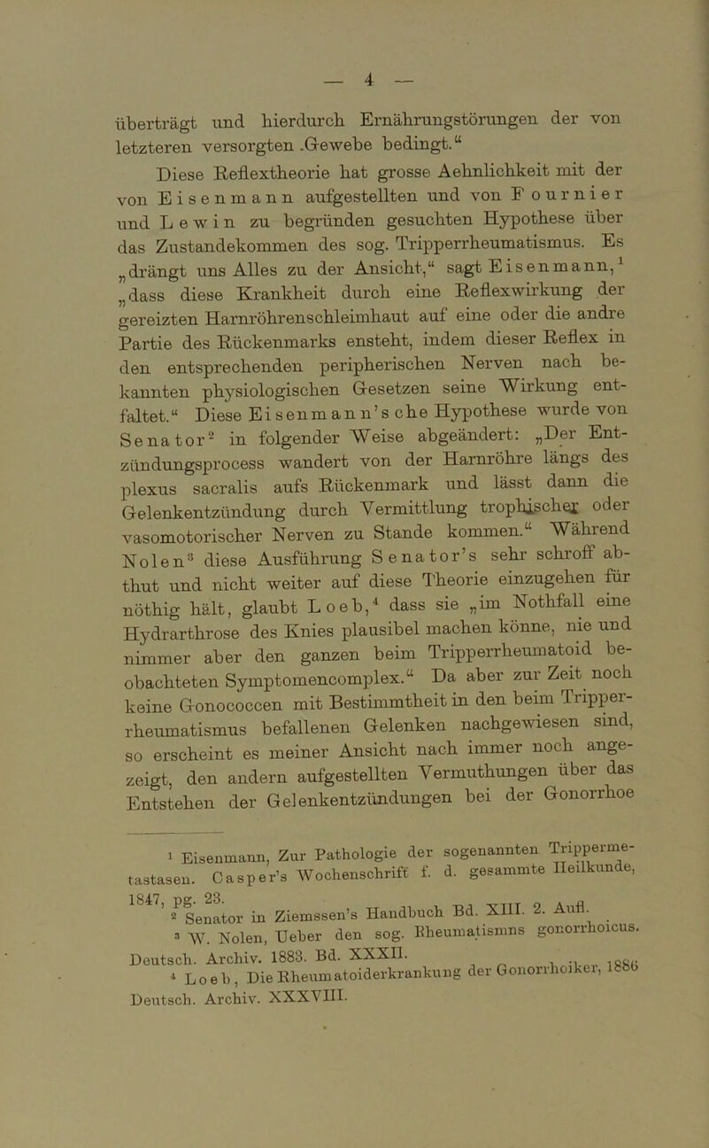 überträgt und hierdurch Ernährungstörungen der von letzteren versorgten .Gewebe bedingt.“ Diese Reilextheorie hat grosse Aehnlichkeit mit der von Eisen mann aufgestellten und von E ournier und L e w i n zu begründen gesuchten Hypothese über das Zustandekommen des sog. Tripperrheumatismus. Es „drängt uns Alles zu der Ansicht,“ sagt Eisen mann,1 „dass diese Krankheit durch eine Reilexwirkung der gereizten Harnröhrenschleimhaut auf eine oder die andre Partie des Rückenmarks ensteht, indem dieser Reflex in den entsprechenden peripherischen Nerven nach be- kannten physiologischen Gesetzen seine Wirkung ent- faltet.“ Diese Eisenmann’sche Hypothese wurde von Senator2 in folgender Weise abgeändert: „Der Ent- ziindungsprocess wandert von der Harnröhre längs des plexus sacralis aufs Rückenmark und lässt dann die Gelenkentzündung durch Vermittlung trophischej; oder vasomotorischer Nerven zu Stande kommen.“ Während Nolen8 diese Ausführung Senator’s sehr schroff ab- thut und nicht weiter auf diese Theorie einzugehen für nöthig hält, glaubt Loeb,4 dass sie „im Nothfall eine Hydrarthrose des Knies plausibel machen könne, nie und nimmer aber den ganzen beim Tripperrheumatoid be- obachteten Symptomencomplex.“ Da aber zur Zeit noch keine Gonococcen mit Bestimmtheit in den beim Tripper- rheumatismus befallenen Gelenken nachgewiesen sind, so erscheint es meiner Ansicht nach immer noch ange- zeigt, den andern aufgestellten Vennuthungen über das Entstehen der Gelenkentzündungen bei der Gonorrhoe i Eisenmann, Zur Pathologie der sogenannten Tripperme- tastasen. Casper’s Wochenschrift f. d. gesammte Heilkunde, 184^Senator in Ziemssen’s Handbuch Bd. XIII. 2. Aufl. => W. Nolen, lieber den sog. Bheumatismns gonorrhoicus, Deutsch. Archiv. 1883. Bd. XXXII. 4 Loeb, Die Rheumatoiderkrankung Deutsch. Archiv. XXX\ HI. der Gonorrhoiker, 1886