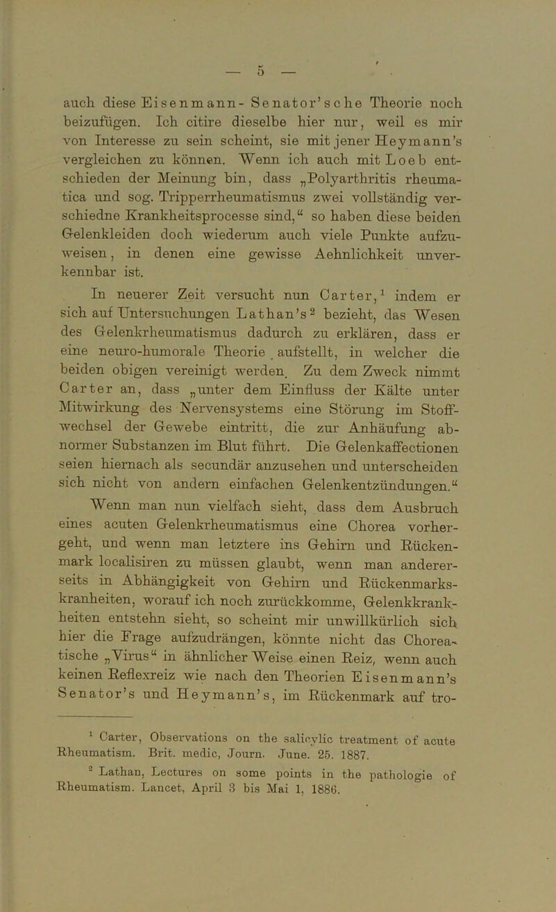 auch diese Eisenmann- Senator’sche Theorie noch beizufügen. Ich citire dieselbe hier nur, weil es mir von Interesse zu sein scheint, sie mit jener Heymann’s vergleichen zu können. Wenn ich auch mitLoeb ent- schieden der Meinung bin, dass „Polyarthritis rheuma- tica und sog. Tripperrheumatismus zwei vollständig ver- schiedne Krankheitsprocesse sind,“ so haben diese beiden Gelenkleiden doch wiederum auch viele Punkte aufzu- weisen , in denen eine gewisse Aehnlichkeit unver- kennbar ist. In neuerer Zeit versucht nun Carter,1 indem er sich auf Untersrichungen Lathan’s 2 bezieht, das Wesen des Gelenkrheumatismus dadurch zu erklären, dass er eine neuro-kumorale Theorie aufstellt, in welcher die beiden obigen vereinigt werden. Zu dem Zweck nimmt Carter an, dass „unter dem Einfluss der Kälte unter Mitwirkung des Nervensystems eine Störung im Stoff- wechsel der Gewebe ein tritt, die zur Anhäufung ab- normer Substanzen im Blut führt. Die Gelenkaffectionen seien hiernach als secundär anzusehen und unterscheiden sich nicht von andern einfachen Gelenkentzündungen.“ Wenn man nun vielfach sieht, dass dem Ausbruch eines acuten Gelenkrheumatismus eine Chorea vorher- geht, und wenn man letztere ins Gehirn und Rücken- mark localisiren zu müssen glaubt, wenn man anderer- seits in Abhängigkeit von Gehirn und Riickenmarks- kranheiten, worauf ich noch zurückkomme, Gelenkkrank- heiten entstehn sieht, so scheint mir unwillkürlich sich hier die Frage aufzudrängen, könnte nicht das Chorea- tische „Virus“ in ähnlicherWeise einen Reiz, wenn auch keinen Reflexreiz wie nach den Theorien Eisenmann’s Senator’s und Heymann’s, im Rückenmark auf tro- 1 Carter, Observations on the salioylic treatment of acute Rheumatism. Brit, medic, Journ. June. 25. 1887. 2 Lathan, Lectures on some points in the pathologie of Rheumatism. Lancet, April 3 bis Mai 1, 188G.