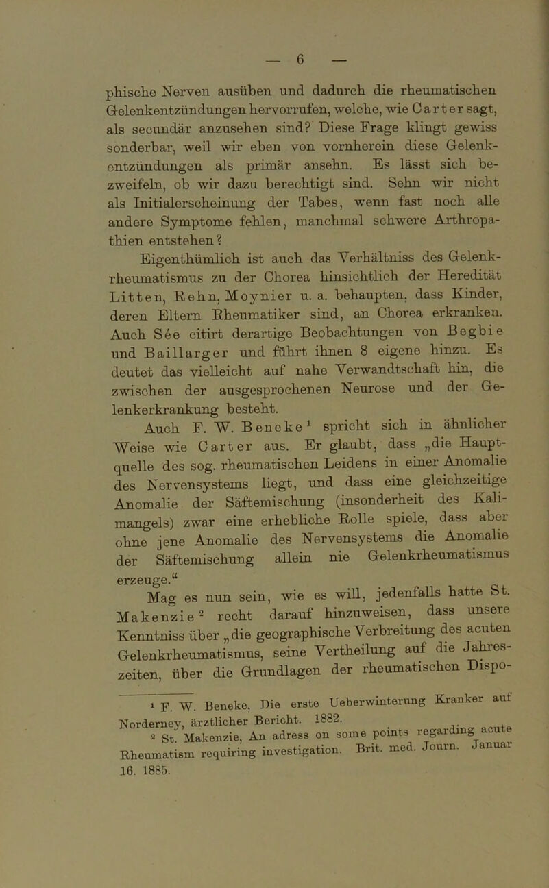 phische Nerven ausüben und dadurch die rheumatischen Gelenkentzündungen hervorrufen, welche, wie Carter sagt, als secundär anzusehen sind? Diese Frage klingt gewiss sonderbar, weil wir eben von vornherein diese Gelenk- entzündungen als primär ansehn. Es lässt sich be- zweifeln, ob wir dazu berechtigt sind. Sehn wir nicht als Initialerscheinung der Tabes, wenn fast noch alle andere Symptome fehlen, manchmal schwere Arthropa- thien entstehen? Eigenthümlich ist auch das Verkältniss des Gelenk- rheumatismus zu der Chorea hinsichtlich der Heredität Litten, Hehn, Moynier u. a. behaupten, dass Kinder, deren Eltern Rheumatiker sind, an Chorea erkranken. Auch See citirt derartige Beobachtungen von Begbie und Baillarger und führt ihnen 8 eigene hinzu. Es deutet das vielleicht auf nahe Verwandtschaft hin, die zwischen der ausgesprochenen Neurose und der Ge- lenkerkrankung besteht. Auch F. W. Beneke1 spricht sich in ähnlicher Weise wie Carter aus. Er glaubt, dass „die Haupt- quelle des sog. rheumatischen Leidens in einer Anomalie des Nervensystems liegt, und dass eine gleichzeitige Anomalie der Säftemischung (insonderheit des Kali- mangels) zwar eine erhebliche Holle spiele, dass aber ohne jene Anomalie des Nervensystems die Anomalie der Säftemischung allein nie Gelenkrheumatismus erzeuge.“ Mag es nun sein, wie es will, jedenfalls hatte St. Makenzie2 recht darauf hinzuweisen, dass unsere Kenntniss über „die geographische Verbreitung des acuten Gelenkrheumatismus, seine Vertheilung auf die -Jahres- zeiten, über die Grundlagen der rheumatischen Dispo- 1 F. W. Beneke, Die erste Ueberwinterung Kranker aut Norderney, ärztlicher Bericht. 1882. 2 St. Makenzie, An adress on some points regarding a o Rheuinatism requiring investigation. Bnt. med. ourn. - anuar 16. 1885.