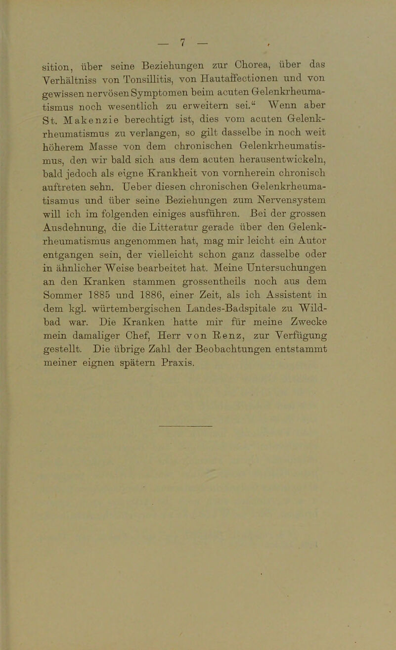 sition, über seine Beziehungen zur Chorea, über das Yerhältniss von Tonsillitis, von Hautafiectionen und von gewissen nervösen Symptomen beim acuten Gelenkrheuma- tismus noch wesentlich zu erweitern sei.“ Wenn aber St. Makenzie berechtigt ist, dies vom acuten Gelenk- rheumatismus zu verlangen, so gilt dasselbe in noch weit höherem Masse von dem chronischen Gelenkrheumatis- mus, den wir bald sich aus dem acuten herausentwickeln, bald jedoch als eigne Krankheit von vornherein chronisch auftreten sehn. Ueber diesen chronischen Gelenkrheuma- tisamus und über seine Beziehungen zum Nervensystem will ich im folgenden einiges ausführen. Bei der grossen Ausdehnung, die die Litteratur gerade über den Gelenk- rheumatismus angenommen hat, mag mir leicht ein Autor entgangen sein, der vielleicht schon ganz dasselbe oder in ähnlicher Weise bearbeitet hat. Meine Untersuchungen an den Kranken stammen grossentheils noch aus dem Sommer 1885 und 1886, einer Zeit, als ich Assistent in dem kgl. würtembergischen Landes-Badspitale zu Wild- bad war. Die Kranken hatte mir für meine Zwecke mein damaliger Chef, Herr von Renz, zur Verfügung gestellt. Die übrige Zahl der Beobachtungen entstammt meiner eignen spätem Praxis.