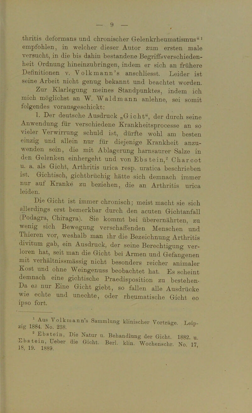 tliritis deformans und chronischer Gelenkrheumatismus“1 empfohlen, in welcher dieser Autor 2sum ersten male versucht, in die bis dahin bestandene Begriffsverschieden- heit Ordnung hineinzubringen, indem er sich an frühere Definitionen v. Volkmann’s anschliesst. Leider ist seine Arbeit nicht genug bekannt und beachtet worden. Zur Klarlegung meines Standpunktes, indem ich mich möglichst an W. AValdmann anlehne, sei somit folgendes vorausgeschickt: 1. Der deutsche Ausdruck „Gicht“, der durch seine Anwendung für verschiedene Krankheitsprocesse an so vieler Verwirrung schuld ist, dürfte wohl am besten einzig und allein nur für diejenige Krankheit anzu- wenden sein, die mit Ablagerung harnsaurer Salze in den Gelenken einhergeht und von Ebs tein,2 Charcot u. a. als Gicht, Arthritis urica resp. uratica beschrieben ist. Gichtisch, gichtbrüchig hätte sich demnach immer nui auf Kranke zu beziehen, die an Arthritis urica leiden. Die Gicht ist immer chronisch; meist macht sie sich allerdings erst bemerkbar durch den acuten Gichtanfall (Podagra, Chiragra). Sie kommt bei überernährten, zu wenig sich Bewegung verschaffenden Menschen und Thieien vor, weshalb man ihr die Bezeichnung Arthritis divitum gab, ein Ausdruck, der seine Berechtigung ver- loien hat, seit man die Gicht bei Armen und Gefangenen mit verhältnissmässig nicht besonders reicher animaler Kost und ohne Weingenuss beobachtet hat. Es scheint demnach eine gichtische Praedisposition zu bestehen- Da es nur Eine Gicht giebt, so fallen alle Ausdrücke wie echte und unechte, oder rheumatische Gicht eo ipso fort. 1 Aus Volkmann’s Sammlung klinischer Vorträge Lein- zig 1884. No. 238. 1  Eljstein> Die Natur u. Behandlung der Gicht. 1882 u mistem, Ueber die Gicht. Berl. klin. Wochenschr. No. 17,' Io, 19. 1889.