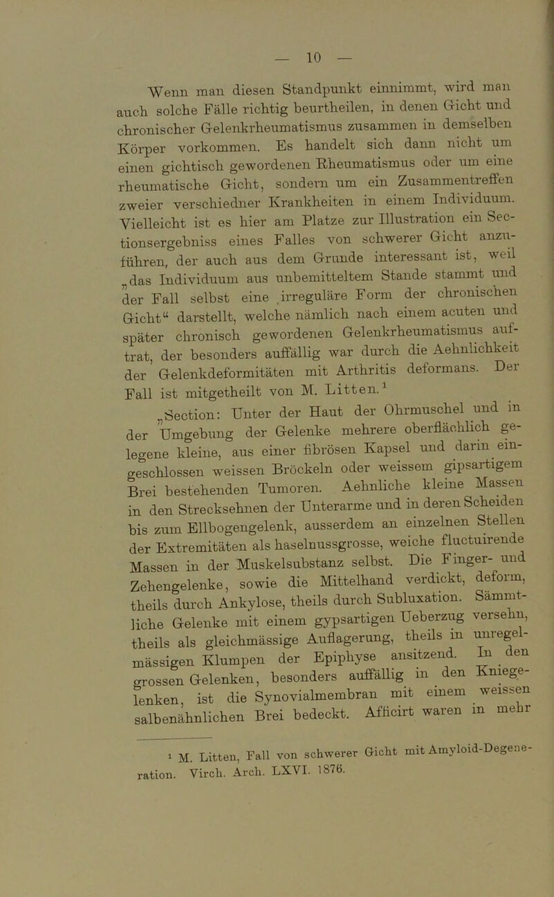 Wenn man diesen Standpunkt einnimmt, wird man auch solche Fälle richtig beurtheilen, in denen Gicht und chronischer Gelenkrheumatismus zusammen in demselben Körper Vorkommen. Es handelt sich dann nicht um einen gichtisch gewordenen Rheumatismus odei um eine rheumatische Gicht, sondern um ein Zusammentreffen zweier verschiedner Krankheiten in einem Individuum. Vielleicht ist es hier am Platze zur Illustration ein Sec- tionsergebniss eines Falles von schwerer Gicht anzu- führen, der auch aus dem Grunde interessant ist, weil „das Individuum aus unbemitteltem Stande stammt und der Fall selbst eine irreguläre Form der chronischen Gicht“ darstellt, welche nämlich nach einem acuten und später chronisch gewordenen Gelenkrheumatismus auf- trat, der besonders auffällig war durch die Aehnlichkeit der Gelenkdeformitäten mit Arthritis deformans. Der Fall ist mitgetheilt von M. Litten.1 ..Section: Unter der Haut der Ohrmuschel und m der Umgebung der Gelenke mehrere oberflächlich ge- legene kleine, aus einer fibrösen Kapsel und darin- ein- geschlossen weissen Bröckeln oder weissem gipsartigem Brei bestehenden Tumoren. Aelinliclie kleine Massen in den Strecksehnen der Unterarme und in deren Scheiden bis zum Ellbogengelenk, ausserdem an einzelnen Stellen der Extremitäten als haselnussgrosse, weiche fluctuirende Massen in der Muskelsubstanz selbst. Die Finger- un Zehengelenke, sowie die Mittelhand verdickt, deform, theils durch Ankylose, theils durch Subluxation. Sammt- liche Gelenke mit einem gypsartigen Ueberzug verselin, theils als gleichmässige Auflagerung, theils m unregel- mässigen Klumpen der Epiphyse ansitzend. In den grossen Gelenken, besonders auffällig in den Kniege- lenken, ist die Synovialmembran mit einem weissen salbenähnlichen Brei bedeckt. Afficirt waren in mehr i M. Litten, Fall von schwerer Gicht mit Amyloid-Degene ration. Virch. Arch. LXVI. 1876.